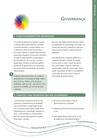 ça • Governança • Governança • Governança • Governança • Governança • Governança • Governança • Governança • Governança • Governança • G
                                                                                       Governança


                        I. O QUE ENTENDEMOS POR GOVERNANÇA

                        O conceito de governança significa articular     Para que esta relação seja harmoniosa, devem
                        o sistema político-administrativo, que rege      ser respeitadas as funções legais do Estado, nos
                        o processo decisório na esfera pública, com      âmbitos do Executivo, Legislativo e Judiciário,
                        os diferentes atores sociais dos territórios     assim como os anseios e reivindicações da
                        municipal, estadual ou federal. Nesse sentido,   população.
                        governança engloba a forma como o território
                        se organiza politicamente e a participação       Este diálogo entre os gestores públicos e a
                        da sociedade civil. Por isso que uma boa         sociedade será bem-sucedido na medida
                        gestão deve combinar as diretrizes político-     em que incluir o maior número de setores
                        partidárias do governante com mecanismos         civis, como ONGs, empresas, sindicatos,
                        de atuação direta da sociedade nas decisões      universidades, meios de comunicação, entre
                        administrativas.                                 outros. Deve prever também a transparência,

                    !   O objetivo dessa articulação é de modificar,
                                                                         a prestação de contas e o livre acesso às
                                                                         informações da gestão pública.
                        gradualmente, a concepção de Poder Público
                        para de Serviço Público, a fim de que se
                        estabeleça, cada vez mais, uma parceria entre
                        governo e sociedade, ao invés de decisões
                        unilaterais.


                        II. CONDIÇÕES PARA PROMOVER UMA BOA GOVERNANÇA

                        Como exemplo concreto em favor da boa            •	 Busca de acordos sobre a visão de
                        governança, representantes da sociedade             desenvolvimento sustentável.
                        civil encaminharam à organização da Rio
                        +20 (Conferência das Nações Unidas sobre         •	 Relação de parceria entre os atores políticos
C ida




                        Desenvolvimento Sustentável), realizada em          e civis.
     da n
     ia




                        2012, no Rio de Janeiro, um documento
       Go




                        que lista diretrizes para gestão de cidades      •	 Participação desses atores tanto na fase
         ve
           rn




             Pa
             o




               rti      sustentáveis. São elas:                             de diagnósticos das políticas públicas
                  cip                                                                                           ransformação Plan
                     açã                                                                              ações T
                                                                                            ção Inform
                                                                                     inistra
                                                                                                                                                                                                                                                                        e
                        oP
                            olít
                                icas                                       racia
                                                                                 Adm
                                                                      oc
                                                        Governança Dem
                                     Públi
                                          cas Rela
                                                  ção
                                                                                                                                                   13
 