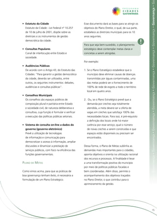 ça • Governança • Governança • Governança • Governança • Governança • Governança • Governança • Governança • Governança • Governança • G
•	 Estatuto da Cidade                              Esse documento dará as bases para se atingir os
  Estatuto da Cidade - Lei Federal nº 10.257       objetivos do Plano Diretor, o qual, de sua parte,
  de 10 de julho de 2001, dispõe sobre as          estabelece as diretrizes municipais para os 10
  diretrizes e os instrumentos de gestão           anos seguintes.
  democrática da cidade.
                                                   Para que seja bem-sucedido, o planejamento
                                                                                                       !
•	 Consultas Populares                             estratégico deve contemplar metas claras e
  Canal de interlocução entre Estado e             concretas a serem atingidas.
  sociedade.
                                                   Por exemplo:
•	 Audiências Públicas
  De acordo com o Artigo 43, do Estatuto das       1.	Se o Plano Estratégico estabelece que o
  Cidades: “Para garantir a gestão democrática       município deve eliminar causas de doenças
  da cidade, deverão ser utilizados, entre           transmitidas por águas contaminadas, uma
  outros, os seguintes instrumentos: debates,        das metas poderá ser o fornecimento de
  audiências e consultas públicas”.                  100% de rede de esgoto a todo o território
                                                     local em quatro anos.
•	 Conselhos Municipais
  Os conselhos são espaços públicos de             2.	 Ou, se o Plano Estratégico prevê que a
  composição plural e paritária entre Estado         demanda por creches seja totalmente
  e sociedade civil, de natureza deliberativa e      atendida, a meta deverá ser a oferta de
  consultiva, cuja função é formular e verificar     vagas em creches que satisfaça 100% das
  a execução das políticas públicas setoriais.       necessidades locais. Para isso, é pré-requisito
                                                     a definição dos locais onde há maior
•	 Sistema de consulta on-line a dados do            carência por esse serviço; qual o número
  governo (governo eletrônico)                       de novas creches a serem construídas e que
  Prevê a utilização de tecnologias                  espaços estão disponíveis ou precisam ser
  de informação e comunicação para                   encontrados.
  democratizar o acesso à informação, ampliar
  discussões e dinamizar a prestação de            Dessa forma, o Plano de Metas sublinha as
  serviços públicos, com foco na eficiência das    demandas mais importantes para o cidadão,
  funções governamentais.                          aponta objetivos e orienta na utilização racional
                                                   dos recursos e processos. A finalidade é levar
Plano de Metas                                     a uma transformação positiva do município
                                                   por meio de políticas públicas focadas e
Como vimos acima, para que as práticas de          bem coordenadas. Além disso, permite o
boa governança tenham êxito, é necessária a        acompanhamento dos objetivos traçados
formulação de um Plano Estratégico.                no Plano Diretor, o que contribui para o
                                                   aprimoramento da gestão.




                                                                                                                                 15
 