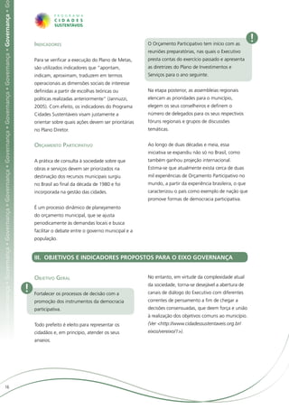 ça • Governança • Governança • Governança • Governança • Governança • Governança • Governança • Governança • Governança • Governança • G




                                                                                                                                               Indicadores                                         O Orçamento Participativo tem início com as
                                                                                                                                                                                                                                                      !
                                                                                                                                                                                                   reuniões preparatórias, nas quais o Executivo
                                                                                                                                               Para se verificar a execução do Plano de Metas,     presta contas do exercício passado e apresenta
                                                                                                                                               são utilizados indicadores que “apontam,            as diretrizes do Plano de Investimentos e
                                                                                                                                               indicam, aproximam, traduzem em termos              Serviços para o ano seguinte.
                                                                                                                                               operacionais as dimensões sociais de interesse
                                                                                                                                               definidas a partir de escolhas teóricas ou          Na etapa posterior, as assembleias regionais
                                                                                                                                               políticas realizadas anteriormente” (Jannuzzi,      elencam as prioridades para o município,
                                                                                                                                               2005). Com efeito, os indicadores do Programa       elegem os seus conselheiros e definem o
                                                                                                                                               Cidades Sustentáveis visam justamente a             número de delegados para os seus respectivos
                                                                                                                                               orientar sobre quais ações devem ser prioritárias   fóruns regionais e grupos de discussões
                                                                                                                                               no Plano Diretor.                                   temáticas.


                                                                                                                                               Orçamento Participativo                             Ao longo de duas décadas e meia, essa
                                                                                                                                                                                                   iniciativa se expandiu não só no Brasil, como
                                                                                                                                               A prática de consulta à sociedade sobre que         também ganhou projeção internacional.
                                                                                                                                               obras e serviços devem ser priorizados na           Estima-se que atualmente exista cerca de duas
                                                                                                                                               destinação dos recursos municipais surgiu           mil experiências de Orçamento Participativo no
                                                                                                                                               no Brasil ao final da década de 1980 e foi          mundo, a partir da experiência brasileira, o que
                                                                                                                                               incorporada na gestão das cidades.                  caracterizou o país como exemplo de nação que
                                                                                                                                                                                                   promove formas de democracia participativa.
                                                                                                                                               É um processo dinâmico de planejamento
                                                                                                                                               do orçamento municipal, que se ajusta
                                                                                                                                               periodicamente às demandas locais e busca
                                                                                                                                               facilitar o debate entre o governo municipal e a
                                                                                                                                               população.


                                                                                                                                               III. OBJETIVOS E INDICADORES PROPOSTOS PARA O EIXO GOVERNANÇA


                                                                                                                                               Objetivo Geral                                      No entanto, em virtude da complexidade atual

                                                                                                                                           !   Fortalecer os processos de decisão com a
                                                                                                                                                                                                   da sociedade, torna-se desejável a abertura de
                                                                                                                                                                                                   canais de diálogo do Executivo com diferentes
                                                                                                                                               promoção dos instrumentos da democracia             correntes de pensamento a fim de chegar a
                                                                                                                                               participativa.                                      decisões consensuadas, que deem força e união
                                                                                                                                                                                                   à realização dos objetivos comuns ao município.
                                                                                                                                               Todo prefeito é eleito para representar os          (Ver <http://www.cidadessustentaveis.org.br/
                                                                                                                                               cidadãos e, em princípio, atender os seus           eixos/vereixo/1>).
                                                                                                                                               anseios.




                     16
 