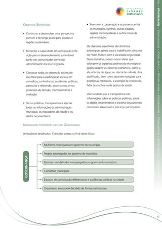 ça • Governança • Governança • Governança • Governança • Governança • Governança • Governança • Governança • Governança • Governança • G
Objetivos Específicos                                     •	 Promover a cooperação e as parcerias entre
                                                             os municípios vizinhos, outras cidades,
•	 Continuar a desenvolver uma perspectiva                   regiões metropolitanas e outros níveis de
      comum e de longo prazo para cidades e                  administração.
      regiões sustentáveis.
                                                          Os objetivos específicos são diretrizes
•	 Fomentar a capacidade de participação e de             estratégicas gerais para o trabalho em conjunto
      ação para o desenvolvimento sustentável             do Poder Público com a sociedade organizada.
      tanto nas comunidades como nas                      Desse trabalho podem nascer ideias que
      administrações locais e regionais.                  valorizem os aspectos positivos do município e
                                                          potencializem seu retorno econômico, como a
•	 Convocar todos os setores da sociedade                 abundância de águas ou oferta de mão de obra
      civil local para a participação efetiva em          qualificada, bem como apontem soluções para
      conselhos, conferências, audiências públicas,       problemas cotidianos, a exemplo de enchentes,
      plebiscito e referendo, entre outros, e nos         falta de creches ou de postos de saúde.
      processos de decisão, monitoramento e
      avaliação.                                          Vale ressaltar que a transparência nas
                                                          informações sobre as políticas públicas, sobre
•	 Tornar públicas, transparentes e abertas               os dados orçamentários e escolha dos parceiros
      todas as informações da administração               comerciais alavancam o processo participativo.
      municipal, os indicadores da cidade e os
      dados orçamentários.


Indicadores referentes ao eixo Governança

(Indicadores detalhados: Consultar anexo no final deste Guia).



                      Mulheres empregadas no governo do município


                      Negros empregados no governo do município
 GOVERNANÇA




                      Pessoas com deficiência empregadas no governo do município


                      Conselhos municipais


                      Espaços de participação deliberativos e audiências públicas na cidade


                      Orçamento executado decidido de forma participativa




                                                                                                                                  17
 