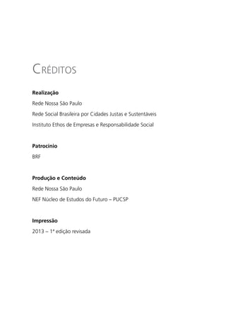 Créditos
Realização

Rede Nossa São Paulo

Rede Social Brasileira por Cidades Justas e Sustentáveis

Instituto Ethos de Empresas e Responsabilidade Social



Patrocínio

BRF



Produção e Conteúdo

Rede Nossa São Paulo

NEF Núcleo de Estudos do Futuro – PUCSP



Impressão

2013 – 1ª edição revisada
 