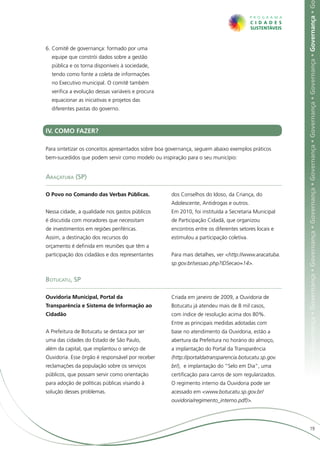 ça • Governança • Governança • Governança • Governança • Governança • Governança • Governança • Governança • Governança • Governança • G
6.	Comitê de governança: formado por uma
  equipe que constrói dados sobre a gestão
  pública e os torna disponíveis à sociedade,
  tendo como fonte a coleta de informações
  no Executivo municipal. O comitê também
  verifica a evolução dessas variáveis e procura
  equacionar as iniciativas e projetos das
  diferentes pastas do governo.



IV. COMO FAZER?

Para sintetizar os conceitos apresentados sobre boa governança, seguem abaixo exemplos práticos
bem-sucedidos que podem servir como modelo ou inspiração para o seu município:


Araçatuba (SP)

O Povo no Comando das Verbas Públicas.              dos Conselhos do Idoso, da Criança, do
                                                    Adolescente, Antidrogas e outros.
Nessa cidade, a qualidade nos gastos públicos       Em 2010, foi instituída a Secretaria Municipal
é discutida com moradores que necessitam            de Participação Cidadã, que organizou
de investimentos em regiões periféricas.            encontros entre os diferentes setores locais e
Assim, a destinação dos recursos do                 estimulou a participação coletiva.
orçamento é definida em reuniões que têm a
participação dos cidadãos e dos representantes      Para mais detalhes, ver <http://www.aracatuba.
                                                    sp.gov.br/sessao.php?IDSecao=14>.


Botucatu, SP

Ouvidoria Municipal, Portal da                      Criada em janeiro de 2009, a Ouvidoria de
Transparência e Sistema de Informação ao            Botucatu já atendeu mais de 8 mil casos,
Cidadão                                             com índice de resolução acima dos 80%.
                                                    Entre as principais medidas adotadas com
A Prefeitura de Botucatu se destaca por ser         base no atendimento da Ouvidoria, estão a
uma das cidades do Estado de São Paulo,             abertura da Prefeitura no horário do almoço,
além da capital, que implantou o serviço de         a implantação do Portal da Transparência
Ouvidoria. Esse órgão é responsável por receber     (http://portaldatransparencia.botucatu.sp.gov.
reclamações da população sobre os serviços          br/), e implantação do “Selo em Dia”, uma
públicos, que possam servir como orientação         certificação para carros de som regularizados.
para adoção de políticas públicas visando à         O regimento interno da Ouvidoria pode ser
solução desses problemas.                           acessado em <www.botucatu.sp.gov.br/
                                                    ouvidoria/regimento_interno.pdf)>.




                                                                                                                           19
 