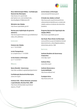 ça • Governança • Governança • Governança • Governança • Governança • Governança • Governança • Governança • Governança • Governança • G
Nova Administração Pública - Confederação         Lei do Acesso a Informação	
Nacional dos Municípios	                          www.acessoainformacao.gov.br
http://www.cnm.org.br/index.
php?option=com_docman&task=doc_                   O Estado das cidades no Brasil	
download&gid=416&Itemid=239                       http://www.polis.org.br/noticias/reforma-
                                                  urbana/urbanismo/publicacao-o-estado-das-
Ministério das Cidades	                           cidades-avalia-as-condicoes-dos-domicilios-
http://www.capacidades.gov.br/                    brasileiros


Normas para implantação do governo                Programa Nacional de Capacitação das
eletrônico	                                       Cidades (PNCC)	
http://www.governoeletronico.gov.br/biblioteca/   http://www.capacidades.gov.br/
index_html_biblioteca
                                                  São Paulo: Plano Diretor do Município	
Legislação                                        www.prefeitura.sp.gov.br/cidade/secretarias/
                                                  desenvolvimento_urbano/legislacao/plano_
Estatuto das Cidades	                             diretor/index.php?p=1386
Lei nº 10.257/2001
                                                  Institutos
Lei da Transparência	
Lei complementar nº 131/2009                      Instituto Brasileiro de Governança
                                                  Corporativa	
Lei do Acesso a Informação	                       www.ibgc.org.br
Lei nº 12.527/2011
                                                  Instituto Ethos	
Websites                                          www.ethos.org.br


Banco Mundial - Governança	                       Instituto Democracia e
http://wbi.worldbank.org/wbi/topic/governance     Sustentabilidade	
                                                  http://www.idsbrasil.net/
Confederação Nacional de Municípios	
www.cnm.org.br                                    Fundação Avina	
                                                  http://www.avina.net
Instituto Polis - Planos Diretores: processos
e aprendizados, Revistas Polis, 2009	
http://www.direitoacidade.org.br/obras/
arquivo_319.pdf




                                                                                                                       21
 