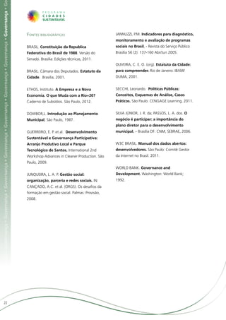 ça • Governança • Governança • Governança • Governança • Governança • Governança • Governança • Governança • Governança • Governança • G




                                                                                                                                           Fontes bibliográficas                          JANNUZZI, P.M. Indicadores para diagnóstico,
                                                                                                                                                                                          monitoramento e avaliação de programas
                                                                                                                                           BRASIL. Constituição da Republica              sociais no Brasil, - Revista do Serviço Público
                                                                                                                                           Federativa do Brasil de 1988. Versão do        Brasília 56 (2): 137-160 Abr/Jun 2005.
                                                                                                                                           Senado. Brasília: Edições técnicas, 2011.
                                                                                                                                                                                          OLIVEIRA, C. E. O. (org). Estatuto da Cidade:
                                                                                                                                           BRASIL. Câmara dos Deputados. Estatuto da      para compreender. Rio de Janeiro: IBAM/
                                                                                                                                           Cidade. Brasília, 2001.                        DUMA, 2001.


                                                                                                                                           ETHOS, Instituto. A Empresa e a Nova           SECCHI, Leonardo. Políticas Públicas:
                                                                                                                                           Economia. O que Muda com a Rio+20?             Conceitos, Esquemas de Análise, Casos
                                                                                                                                           Caderno de Subsídios. São Paulo, 2012.         Práticos. São Paulo: CENGAGE Learning, 2011.


                                                                                                                                           DOWBOR,L. Introdução ao Planejamento           SILVA JÚNIOR, J. R. da; PASSOS, L. A. dos. O
                                                                                                                                           Municipal, São Paulo, 1987.                    negócio é participar: a importância do
                                                                                                                                                                                          plano diretor para o desenvolvimento
                                                                                                                                           GUERREIRO, E. P. et al. Desenvolvimento        municipal. – Brasília DF: CNM, SEBRAE, 2006.
                                                                                                                                           Sustentável e Governança Participativa:
                                                                                                                                           Arranjo Produtivo Local e Parque               W3C BRASIL. Manual dos dados abertos:
                                                                                                                                           Tecnológico de Santos. International 2nd       desenvolvedores. São Paulo: Comitê Gestor
                                                                                                                                           Workshop Advances in Cleaner Production. São   da Internet no Brasil. 2011.
                                                                                                                                           Paulo, 2009.
                                                                                                                                                                                          WORLD BANK. Governance and
                                                                                                                                           JUNQUEIRA, L. A. P. Gestão social:             Development. Washington: World Bank;
                                                                                                                                           organização, parceria e redes sociais. IN:     1992.
                                                                                                                                           CANÇADO, A.C. et al. (ORGS). Os desafios da
                                                                                                                                           formação em gestão social. Palmas: Provisão,
                                                                                                                                           2008.




                     22
 