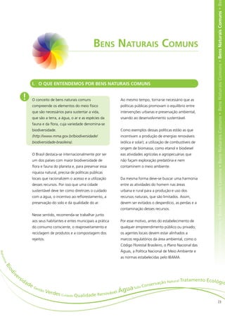 ens Naturais Comuns • Bens Naturais Comuns • Bens Naturais Comuns • Bens Naturais Comuns • Bens Naturais Comuns • Bens Naturais Comuns • Be
                                                                       Bens Naturais Comuns


                                I. O QUE ENTENDEMOS POR BENS NATURAIS COMUNS


                       !        O conceito de bens naturais comuns                 Ao mesmo tempo, torna-se necessário que as
                                compreende os elementos do meio físico             políticas públicas promovam o equilíbrio entre
                                que são necessários para sustentar a vida,         intervenções urbanas e preservação ambiental,
                                que são a terra, a água, o ar e as espécies da     visando ao desenvolvimento sustentável.
                                fauna e da flora, cuja variedade denomina-se
                                biodiversidade.                                    Como exemplos dessas políticas estão as que
                                (http://www.mma.gov.br/biodiversidade/             incentivam a produção de energias renováveis
                                biodiversidade-brasileira).                        (eólica e solar); a utilização de combustíveis de
                                                                                   origem de biomassa, como etanol e biodiesel
                                O Brasil destaca-se internacionalmente por ser     eas atividades agrícolas e agropecuárias que
                                um dos países com maior biodiversidade de          não façam exploração predatória e nem
                                flora e fauna do planeta e, para preservar essa    contaminem o meio ambiente.
                                riqueza natural, precisa de políticas públicas
                                locais que racionalizem o acesso e a utilização    Da mesma forma deve-se buscar uma harmonia
                                desses recursos. Por isso que uma cidade           entre as atividades do homem nas áreas
                                sustentável deve ter como diretrizes o cuidado     urbana e rural para a produção e uso dos
                                com a água, o incentivo ao reflorestamento, a      recursos naturais, que são limitados. Assim,
                                preservação do solo e da qualidade do ar.          devem ser evitados o desperdício, as perdas e a
                                                                                   contaminação desses recursos.
                                Nesse sentido, recomenda-se trabalhar junto
                                aos seus habitantes e entes municipais a prática   Por esse motivo, antes do estabelecimento de
                                do consumo consciente, o reaproveitamento e        qualquer empreendimento público ou privado,
                                reciclagem de produtos e a compostagem dos         os agentes locais devem estar alinhados a
                                rejeitos.                                          marcos regulatórios da área ambiental, como o
                                                                                   Código Florestal Brasileiro, o Plano Nacional das
                                                                                   Águas, a Política Nacional de Meio Ambiente e
N atu




                                                                                   as normas estabelecidas pelo IBAMA.
     rez
    a
      Bi
           od




            ve
            i




                 rs
                      id                                                                                                      tamento Ecológ
                           ad                                                                               o Natural Tra                                                                                                                                       ic
                                eG                                                                Conservaçã
                                     e st ã
                                                                                gu       a   Solo
                                                                          ável Á
                                           oV
                                            erdes
                                                  Cuidado Qualidade Renov

                                                                                                                                                             23
 