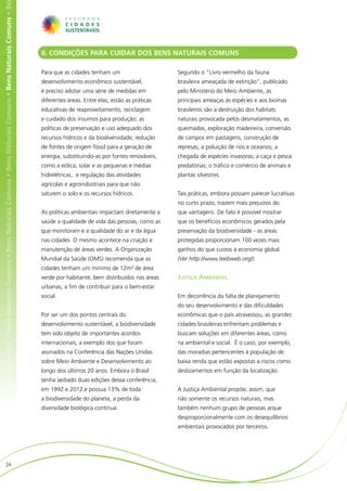 ens Naturais Comuns • Bens Naturais Comuns • Bens Naturais Comuns • Bens Naturais Comuns • Bens Naturais Comuns • Bens Naturais Comuns • Be




                                                                                                                                              II. CONDIÇÕES PARA CUIDAR DOS BENS NATURAIS COMUNS

                                                                                                                                              Para que as cidades tenham um                     Segundo o “Livro vermelho da fauna
                                                                                                                                              desenvolvimento econômico sustentável,            brasileira ameaçada de extinção”, publicado
                                                                                                                                              é preciso adotar uma série de medidas em          pelo Ministério do Meio Ambiente, as
                                                                                                                                              diferentes áreas. Entre elas, estão as práticas   principais ameaças às espécies e aos biomas
                                                                                                                                              educativas de reaproveitamento, reciclagem        brasileiros são a destruição dos habitats
                                                                                                                                              e cuidado dos insumos para produção; as           naturais provocada pelos desmatamentos, as
                                                                                                                                              políticas de preservação e uso adequado dos       queimadas, exploração madeireira, conversão
                                                                                                                                              recursos hídricos e da biodiversidade; redução    de campos em pastagens, construção de
                                                                                                                                              de fontes de origem fóssil para a geração de      represas; a poluição de rios e oceanos; a
                                                                                                                                              energia, substituindo-as por fontes renováveis,   chegada de espécies invasoras; a caça e pesca
                                                                                                                                              como a eólica, solar e as pequenas e médias       predatórias; o tráﬁco e comércio de animais e
                                                                                                                                              hidrelétricas, e regulação das atividades         plantas silvestres.
                                                                                                                                              agrícolas e agroindustriais para que não
                                                                                                                                              saturem o solo e os recursos hídricos.            Tais práticas, embora possam parecer lucrativas
                                                                                                                                                                                                no curto prazo, trazem mais prejuízos do
                                                                                                                                              As políticas ambientais impactam diretamente a    que vantagens. De fato é possível mostrar
                                                                                                                                              saúde a qualidade de vida das pessoas, como as    que os benefícios econômicos gerados pela
                                                                                                                                              que monitoram e a qualidade do ar e da água       preservação da biodiversidade - as áreas
                                                                                                                                              nas cidades. O mesmo acontece na criação e        protegidas proporcionam 100 vezes mais
                                                                                                                                              manutenção de áreas verdes. A Organização         ganhos do que custos à economia global.
                                                                                                                                              Mundial da Saúde (OMS) recomenda que as           (Ver http://www.teebweb.org/).
                                                                                                                                              cidades tenham um mínimo de 12m² de área
                                                                                                                                              verde por habitante, bem distribuídos nas áreas   Justiça Ambiental
                                                                                                                                              urbanas, a fim de contribuir para o bem-estar
                                                                                                                                              social.                                           Em decorrência da falta de planejamento
                                                                                                                                                                                                do seu desenvolvimento e das dificuldades
                                                                                                                                              Por ser um dos pontos centrais do                 econômicas que o país atravessou, as grandes
                                                                                                                                              desenvolvimento sustentável, a biodiversidade     cidades brasileiras enfrentam problemas e
                                                                                                                                              tem sido objeto de importantes acordos            buscam soluções em diferentes áreas, como
                                                                                                                                              internacionais, a exemplo dos que foram           na ambiental e social. É o caso, por exemplo,
                                                                                                                                              assinados na Conferência das Nações Unidas        das moradias pertencentes à população de
                                                                                                                                              sobre Meio Ambiente e Desenvolvimento ao          baixa renda que estão expostas a riscos como
                                                                                                                                              longo dos últimos 20 anos. Embora o Brasil        deslizamentos em função da localização.
                                                                                                                                              tenha sediado duas edições dessa conferência,
                                                                                                                                              em 1992 e 2012,e possua 13% de toda               A Justiça Ambiental propõe, assim, que
                                                                                                                                              a biodiversidade do planeta, a perda da           não somente os recursos naturais, mas
                                                                                                                                              diversidade biológica continua.                   também nenhum grupo de pessoas arque
                                                                                                                                                                                                desproporcionalmente com os desequilíbrios
                                                                                                                                                                                                ambientais provocados por terceiros.




                        24
 