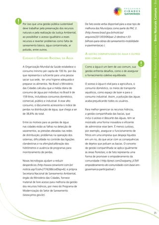 ens Naturais Comuns • Bens Naturais Comuns • Bens Naturais Comuns • Bens Naturais Comuns • Bens Naturais Comuns • Bens Naturais Comuns • Be
!   Por isso que uma gestão pública sustentável        De fato existe verba disponível para a esse tipo de
    deve trabalhar pela preservação dos recursos       melhoria dos Municípios como parte do PAC 2.
    naturais e pela realização da Justiça Ambiental,   (http://www.brasil.gov.br/noticias/
    ao possibilitar o acesso igualitário a esses       arquivos/2013/03/06/pac-2-destina-r-33-
    recursos e reverter problemas como falta de        bilhoes-para-obras-de-saneamento-mobilidade-
    saneamento básico, água contaminada, ar            e-pavimentacao ).
    poluído, entre outros.
                                                       A gestão compartilhada da água e outros
    Cuidado e Consumo Racional da Água                 bens comuns


    A Organização Mundial da Saúde estabelece o        Como a água é um bem de uso comum, sua
                                                                                                             !
    consumo mínimo per capita de 100 lts. por dia      gestão enfrenta desafios, como o de assegurar
    que representa o suficiente para uma pessoa        o fornecimento coletivo equilibrado.
    saciar sua sede, ter uma higiene adequada e
    preparar os alimentos. No Brasil o Ministério      O acesso à água é vital para a agricultura, o
    das Cidades calculou que a média diária de         consumo doméstico, os meios de transporte
    consumo de água por indivíduo no Brasil é de       aquáticos, como espaço de lazer e para o
    159 litros, incluídosos consumos doméstico,        consumo industrial. Assim, a poluição das águas
    comercial, público e industrial. A esse alto       acaba prejudicando todos os usuários.
    consumo, o documento acrescenta o índice de
    perdas na distribuição de água, que chega a ser    Para melhor gerenciar os recursos hídricos,
    de 38,8% do total.                                 a gestão compartilhada das bacias, que
                                                       inclui o acesso e descarte das águas, tem se
    Entre os motivos para as perdas de água            mostrado uma forma inovadora e eficiente
    nas cidades estão as falhas na detecção de         de administrar esse bem. É menos custoso,
    vazamentos; as pressões elevadas nas redes         por exemplo, assegurar o funcionamento de
    de distribuição; problemas na operação dos         filtros em uma empresa que despeja líquidos
    sistemas; dificuldade no controle das ligações     em um rio, do que arcar com as consequências
    clandestinas e na aferição/calibração dos          de dejetos que poluam as bacias. O conceito
    hidrômetros e ausência de programas para           de gestão compartilhada se aplica igualmente
    monitoramento de perdas.                           às áreas florestais; e de fato representa uma
                                                       forma de promover o empoderamento da
    Novas tecnologias ajudam a reduzir                 comunidade ( http://prezi.com/2wzpamy_k7bf/
    desperdícios (http://www.cenariomt.com.br/         empoderamento-de-comunidade-com-base-em-
    noticia.asp?cod=277428&codDep=6); e própria        governanca-participativa/ ).
    Secretaria Nacional de Saneamento Ambiental,
    órgão do Ministério das Cidades, fornece
    material de livre acesso para melhoria da gestão
    dos recursos hídricos, por meio do Programa de
    Modernização do Setor de Saneamento
    (www.pmss.gov.br).




                                                                                                                                    25
 