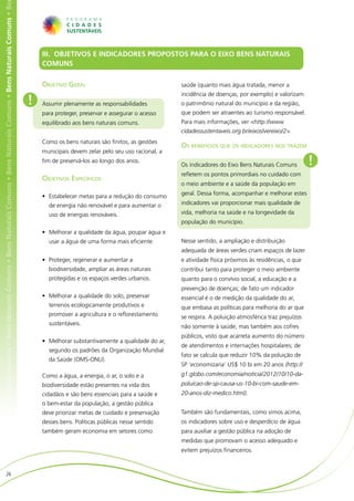 ens Naturais Comuns • Bens Naturais Comuns • Bens Naturais Comuns • Bens Naturais Comuns • Bens Naturais Comuns • Bens Naturais Comuns • Be




                                                                                                                                                  III. OBJETIVOS E INDICADORES PROPOSTOS PARA O EIXO BENS NATURAIS
                                                                                                                                                  COMUNS

                                                                                                                                                  Objetivo Geral                                    saúde (quanto mais água tratada, menor a
                                                                                                                                                                                                    incidência de doenças, por exemplo) e valorizam
                                                                                                                                              !   Assumir plenamente as responsabilidades           o patrimônio natural do município e da região,
                                                                                                                                                  para proteger, preservar e assegurar o acesso     que podem ser atraentes ao turismo responsável.
                                                                                                                                                  equilibrado aos bens naturais comuns.             Para mais informações, ver <http://www.
                                                                                                                                                                                                    cidadessustentaveis.org.br/eixos/vereixo/2>.
                                                                                                                                                  Como os bens naturais são finitos, as gestões
                                                                                                                                                                                                    Os benefícios que os indicadores nos trazem
                                                                                                                                                  municipais devem zelar pelo seu uso racional, a
                                                                                                                                                  fim de preservá-los ao longo dos anos.
                                                                                                                                                                                                    Os indicadores do Eixo Bens Naturais Comuns         !
                                                                                                                                                                                                    refletem os pontos primordiais no cuidado com
                                                                                                                                                  Objetivos Específicos
                                                                                                                                                                                                    o meio ambiente e a saúde da população em

                                                                                                                                                  •	 Estabelecer metas para a redução do consumo    geral. Dessa forma, acompanhar e melhorar estes

                                                                                                                                                    de energia não renovável e para aumentar o      indicadores vai proporcionar mais qualidade de
                                                                                                                                                    uso de energias renováveis.                     vida, melhoria na saúde e na longevidade da
                                                                                                                                                                                                    população do município.
                                                                                                                                                  •	 Melhorar a qualidade da água, poupar água e
                                                                                                                                                    usar a água de uma forma mais eficiente.        Nesse sentido, a ampliação e distribuição
                                                                                                                                                                                                    adequada de áreas verdes criam espaços de lazer
                                                                                                                                                  •	 Proteger, regenerar e aumentar a               e atividade física próximos às residências, o que
                                                                                                                                                    biodiversidade, ampliar as áreas naturais       contribui tanto para proteger o meio ambiente
                                                                                                                                                    protegidas e os espaços verdes urbanos.         quanto para o convívio social, a educação e a
                                                                                                                                                                                                    prevenção de doenças; de fato um indicador
                                                                                                                                                  •	 Melhorar a qualidade do solo, preservar        essencial é o de medição da qualidade do ar,
                                                                                                                                                    terrenos ecologicamente produtivos e            que embasa as políticas para melhoria do ar que
                                                                                                                                                    promover a agricultura e o reflorestamento      se respira. A poluição atmosférica traz prejuízos
                                                                                                                                                    sustentáveis.
                                                                                                                                                                                                    não somente à saúde, mas também aos cofres
                                                                                                                                                                                                    públicos, visto que acarreta aumento do número
                                                                                                                                                  •	 Melhorar substantivamente a qualidade do ar,
                                                                                                                                                                                                    de atendimentos e internações hospitalares; de
                                                                                                                                                    segundo os padrões da Organização Mundial
                                                                                                                                                                                                    fato se calcula que reduzir 10% da poluição de
                                                                                                                                                    da Saúde (OMS-ONU).
                                                                                                                                                                                                    SP ‘economizaria’ US$ 10 bi em 20 anos (http://
                                                                                                                                                  Como a água, a energia, o ar, o solo e a          g1.globo.com/economia/noticia/2012/10/10-da-
                                                                                                                                                  biodiversidade estão presentes na vida dos        poluicao-de-sp-causa-us-10-bi-com-saude-em-
                                                                                                                                                  cidadãos e são bens essenciais para a saúde e     20-anos-diz-medico.html).
                                                                                                                                                  o bem-estar da população, a gestão pública
                                                                                                                                                  deve priorizar metas de cuidado e preservação     Também são fundamentais, como vimos acima,
                                                                                                                                                  desses bens. Políticas públicas nesse sentido     os indicadores sobre uso e desperdício de água
                                                                                                                                                  também geram economia em setores como             para auxiliar a gestão pública na adoção de
                                                                                                                                                                                                    medidas que promovam o acesso adequado e
                                                                                                                                                                                                    evitem prejuízos financeiros.


                        26
 