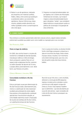 ens Naturais Comuns • Bens Naturais Comuns • Bens Naturais Comuns • Bens Naturais Comuns • Bens Naturais Comuns • Bens Naturais Comuns • Be




                                                                                                                                              4.	Reduzir o uso de agrotóxicos: realização         5.	Programa municipal da biodiversidade: tem
                                                                                                                                                de campanhas com materiais (cartilhas,                por objetivo criar o Sistema de Informações
                                                                                                                                                folders, vídeos, entre outros) que esclareçam         Ambientais do município, cuja função é
                                                                                                                                                os produtores sobre o uso racional dos                mapear as áreas de biodiversidade local e
                                                                                                                                                agrotóxicos. Deve-se informar que, dessa              gerar indicadores “verdes”, que considerem
                                                                                                                                                maneira, poderão vender alimentos com                 dados históricos e atuaise possam auxiliar as
                                                                                                                                                melhor qualidade e evitar a contaminação do           políticas de conservação e recuperação de
                                                                                                                                                solo e das águas.                                     áreas ambientais.


                                                                                                                                              IV. COMO FAZER?

                                                                                                                                              Para sintetizar os conceitos apresentados sobre bens naturais comuns, seguem abaixo exemplos
                                                                                                                                              práticos bem-sucedidos que podem servir como modelo ou inspiração para o seu município:


                                                                                                                                              São Francisco, EUA

                                                                                                                                              Flores no lugar da violência                        Com o sucesso da iniciativa, os ativistas Annette
                                                                                                                                                                                                  Smith e Karl Paige começaram a disseminar a
                                                                                                                                              Em 2002, dois vizinhos tiveram a iniciativa de      ideia em encontros de amigos, festas e bares.
                                                                                                                                              transformar a realidade da Avenida Quesada,         O grupo cresceu e resultou num movimento
                                                                                                                                              marcada por violência e tráfico de drogas.          comunitário de longo prazo, que criou uma
                                                                                                                                              Assim,começaram a plantar flores em um              série de jardins onde antes havia terrenos
                                                                                                                                              espaço onde se depositava lixo.Daí, nasceram        baldios.
                                                                                                                                              os Jardins Quesada. No decorrer de 10 anos,         	
                                                                                                                                              o projeto alterou profundamente a cara deste
                                                                                                                                              bairro, que floresceu em jardins.


                                                                                                                                              Cônego Marinho e Januária, MG

                                                                                                                                              Comunidades revitalizam o Rio São                   Reuniram-se por três anos e, como resultado,
                                                                                                                                              Francisco                                           obtiveram a construção de 850 pequenas
                                                                                                                                                                                                  represas circulares junto a estradas e outros
                                                                                                                                              Entre as principais causas para deterioração do     caminhos por onde seguem as águas de
                                                                                                                                              Rio São Francisco estão o desmatamento dos          cheias ou chuvas. Essas represas impedem
                                                                                                                                              morros e a substituição da mata original por        que os sedimentos – que são abundantes por
                                                                                                                                              eucalipto para produção de carvão vegetal.          causa do solo arenoso - sejam arrastados até
                                                                                                                                              Esse processo vinha prejudicando a produção         o leito do Rio dos Cochos e provoquem seu
                                                                                                                                              agrícola local. Para encontrar soluções, as         assoreamento.
                                                                                                                                              comunidades ribeirinhas criaram a Associação
                                                                                                                                              de Usuários da Sub-Bacia do Rio dos Cochos,
                                                                                                                                              um subafluente da bacia do São Francisco.




                        28
 