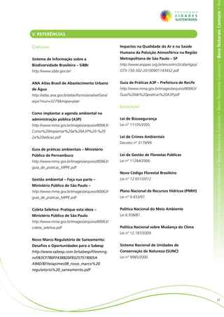 ens Naturais Comuns • Bens Naturais Comuns • Bens Naturais Comuns • Bens Naturais Comuns • Bens Naturais Comuns • Bens Naturais Comuns • Be
V. REFERÊNCIAS

Cartilhas                                            Impactos na Qualidade do Ar e na Saúde
                                                     Humana da Poluição Atmosférica na Região
Sistema de Informação sobre a                        Metropolitana de São Paulo – SP
Biodiversidade Brasileira – SiBBr                    http://www.anppas.org.br/encontro5/cd/artigos/
http://www.sibbr.gov.br/                             GT3-150-302-20100901143452.pdf


ANA Atlas Brasil de Abastecimento Urbano             Guia de Práticas A3P – Prefeitura de Recife
de Água                                              http://www.mma.gov.br/images/arquivo/80063/
http://atlas.ana.gov.br/atlas/forms/analise/Geral.   Guia%20de%20praticas%20A3P.pdf
aspx?mun=3279&mapa=plan
                                                     Legislação:
Como implantar a agenda ambiental na
administração pública (A3P)                          Lei de Biossegurança
http://www.mma.gov.br/images/arquivo/80063/          Lei nº 11105/2005.
Como%20Implantar%20a%20A3P%20-%20
2a%20edicao.pdf                                      Lei de Crimes Ambientais
                                                     Decreto nº 3179/99.
Guia de práticas ambientais – Ministério
Público de Pernambuco                                Lei de Gestão de Florestas Públicas
http://www.mma.gov.br/images/arquivo/80063/          Lei nº 11284/2006.
guia_de_praticas_MPPE.pdf
                                                     Novo Código Florestal Brasileiro
Gestão ambiental – Faça sua parte –                  Lei nº 12.651/2012.
Ministério Público de São Paulo –
http://www.mma.gov.br/images/arquivo/80063/          Plano Nacional de Recursos Hídricos (PNRH)
guia_de_praticas_MPPE.pdf                            Lei nº 9.433/97.


Coleta Seletiva: Pratique esta ideia –               Política Nacional do Meio Ambiente
Ministério Público de São Paulo                      Lei 6.938/81.
http://www.mma.gov.br/images/arquivo/80063/
coleta_seletiva.pdf                                  Política Nacional sobre Mudança do Clima
                                                     Lei nº 12.187/2009.
Novo Marco Regulatório de Saneamento:
Desafios e Oportunidades para a Sabesp               Sistema Nacional de Unidades de
http://www.sabesp.com.br/sabesp/filesmng.            Conservação da Natureza (SUNC)
nsf/B3CF7B0FF438820F83257519005A                     Lei nº 9985/2000.
A94D/$File/apimec08_novo_marco%20
regulatorio%20_saneamento.pdf




                                                                                                                         31
 