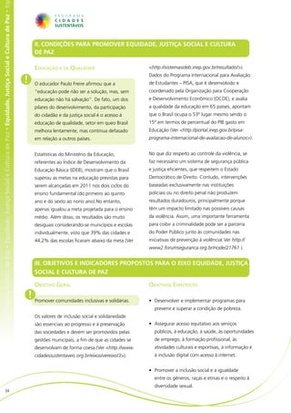 e Cultura de Paz • Equidade, Justiça Social e Cultura de Paz • Equidade, Justiça Social e Cultura de Paz • Equidade, Justiça Social e Cultura de Paz • Eq




                                                                                                                                                                  II. CONDIÇÕES PARA PROMOVER EQUIDADE, JUSTIÇA SOCIAL E CULTURA
                                                                                                                                                                  DE PAZ	

                                                                                                                                                                  Educação e de Qualidade                          <http://sistemasideb.inep.gov.br/resultado/>).
                                                                                                                                                                                                                   Dados do Programa Internacional para Avaliação
                                                                                                                                                            !     O educador Paulo Freire afirmou que a            de Estudantes – PISA, que é desenvolvido e
                                                                                                                                                                  “educação pode não ser a solução, mas, sem       coordenado pela Organização para Cooperação
                                                                                                                                                                  educação não há salvação”. De fato, um dos       e Desenvolvimento Econômico (OCDE), e avalia
                                                                                                                                                                  pilares do desenvolvimento, da participação      a qualidade da educação em 65 países, apontam
                                                                                                                                                                  do cidadão e da justiça social é o acesso à      que o Brasil ocupa o 53º lugar mesmo sendo o
                                                                                                                                                                  educação de qualidade, setor em queo Brasil      15º em termos de percentual do PIB gasto em
                                                                                                                                                                  melhora lentamente, mas continua defasado        Educação (Ver <http://portal.inep.gov.br/pisa-
                                                                                                                                                                  em relação a outros países.                      programa-internacional-de-avaliacao-de-alunos>).


                                                                                                                                                                  Estatísticas do Ministério da Educação,          No que diz respeito ao controle da violência, se
                                                                                                                                                                  referentes ao Índice de Desenvolvimento da       faz necessário um sistema de segurança pública
                                                                                                                                                                  Educação Básica (IDEB), mostram que o Brasil     e justiça eficientes, que respeitem o Estado
                                                                                                                                                                  superou as metas na educação previstas para      Democrático de Direito. Contudo, intervenções
                                                                                                                                                                  serem alcançadas em 2011 nos dois ciclos do      baseadas exclusivamente nas instituições
                                                                                                                                                                  ensino fundamental (do primeiro ao quinto        policiais ou no direito penal não produzem
                                                                                                                                                                  ano e do sexto ao nono ano).No entanto,          resultados duradouros, principalmente porque
                                                                                                                                                                  apenas igualou a meta projetada para o ensino    têm um impacto limitado nas possíveis causas
                                                                                                                                                                  médio. Além disso, os resultados são muito       da violência. Assim, uma importante ferramenta
                                                                                                                                                                  desiguais considerando-se municípios e escolas   para coibir a criminalidade pode ser a parceria
                                                                                                                                                                  individualmente, visto que 39% das cidades e     do Poder Público junto às comunidades nas
                                                                                                                                                                  44,2% das escolas ficaram abaixo da meta (Ver    iniciativas de prevenção à violência( Ver http://
                                                                                                                                                                                                                   www2.forumseguranca.org.br/node/21761 ).


                                                                                                                                                                  III. OBJETIVOS E INDICADORES PROPOSTOS PARA O EIXO EQUIDADE, JUSTIÇA
                                                                                                                                                                  SOCIAL E CULTURA DE PAZ

                                                                                                                                                                  Objetivo Geral                                   Objetivos Específicos
                                                                                                                                                                ! Promover comunidades inclusivas e solidárias.    •	 Desenvolver e implementar programas para
                                                                                                                                                                                                                     prevenir e superar a condição de pobreza.
                                                                                                                                                                  Os valores de inclusão social e solidariedade
                                                                                                                                                                  são essenciais ao progresso e à preservação      •	 Assegurar acesso equitativo aos serviços
                                                                                                                                                                  das sociedades e devem ser promovidos pelas        públicos, à educação, à saúde, às oportunidades
                                                                                                                                                                  gestões municipais, a fim de que as cidades se     de emprego, à formação profissional, às
                                                                                                                                                                  desenvolvam de forma coesa.(Ver <http://www.       atividades culturais e esportivas, à informação e
                                                                                                                                                                  cidadessustentaveis.org.br/eixos/vereixo/3>).      à inclusão digital com acesso à internet.


                                                                                                                                                                                                                   •	 Promover a inclusão social e a igualdade
                                                                                                                                                                                                                     entre os gêneros, raças e etnias e o respeito à
                                                                                                                                                                                                                     diversidade sexual.
                           34
 