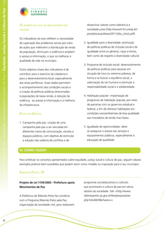 e Cultura de Paz • Equidade, Justiça Social e Cultura de Paz • Equidade, Justiça Social e Cultura de Paz • Equidade, Justiça Social e Cultura de Paz • Eq




                                                                                                                                                            Os benefícios que os indicadores nos                     disseminar valores como tolerância e
                                                                                                                                                            trazem                                                   sociedade justa (http://www4.fct.unesp.br/
                                                                                                                                                                                                                     pos/educacao/teses/2011/diss_clovis.pdf).
                                                                                                                                                            Os indicadores do eixo refletem a necessidade
                                                                                                                                                            de superação dos problemas sociais por meio            2.	Igualdade para a diversidade: promoção
                                                                                                                                                            de ações que melhorem a distribuição de renda            de políticas públicas de inclusão social e de
                                                                                                                                                            da população, diminuam a violência e ampliem             igualdade entre os gêneros, raças e etnias,
                                                                                                                                                            o acesso à informação, o que irá melhorar a              bem como de respeito à diversidade cultural.
                                                                                                                                                            qualidade de vida no município.
                                                                                                                                                                                                                   3.	Programa de inclusão social: desenvolvimento
                                                                                                                                                            Outro objetivo chave dos indicadores é de                de políticas públicas para pessoas em
                                                                                                                                                            contribuir para o exercício da cidadania e               situação de risco ou extrema pobreza, de
                                                                                                                                                            para o desenvolvimento local, especialmente              forma a se buscar o equilíbrio social, a
                                                                                                                                                            das áreas periféricas. Esses dados permitem              valorização do ser humano e estimular a
                                                                                                                                                            o acompanhamento das condições sociais e                 responsabilidade social e a solidariedade.
                                                                                                                                                            a criação de políticas públicas direcionadas
                                                                                                                                                            à populações de baixa renda, à redução da              4.	Habitação popular: implantação de
                                                                                                                                                            violência, ao acesso à informação e à melhoria           programas de habitação popular, por meio
                                                                                                                                                            da infraestrutura.                                       de parcerias com os governos estadual e
                                                                                                                                                                                                                     federal, a fim de oferecer habitações em
                                                                                                                                                            Dicas de Gestão                                          condições socioambientais de boa qualidade
                                                                                                                                                                                                                     aos moradores de renda mais baixa.
                                                                                                                                                            1.	Campanha pela paz: criação de uma
                                                                                                                                                              campanha pela paz a ser veiculada em                 5.	Igualdade de oportunidades: deve-
                                                                                                                                                              diferentes meios de comunicação, escolas e             se assegurar o acesso aos serviços e
                                                                                                                                                              espaços públicos, com objetivo de estimular            equipamentos públicos, especialmente à
                                                                                                                                                              a solução não violenta de conflitos e de               educação de qualidade.


                                                                                                                                                            IV. COMO FAZER?

                                                                                                                                                            Para sintetizar os conceitos apresentados sobre equidade, justiça social e cultura de paz, seguem abaixo
                                                                                                                                                            exemplos práticos bem-sucedidos que podem servir como modelo ou inspiração para o seu município:


                                                                                                                                                            Ribeirão Preto, SP


                                                                                                                                                            Projeto de Lei 1154/2003 - Prefeitura apoia            programas socioeducativos e culturais
                                                                                                                                                            Movimentos de Paz                                      que promovam a cultura de paz em vários
                                                                                                                                                                                                                   setores da sociedade. (Ver <http://www.
                                                                                                                                                            A Prefeitura de Ribeirão Preto fez convênio            ribeiraopreto.sp.gov.br/leis/pesquisa/ver.
                                                                                                                                                            com o Programa Ribeirão Preto pela Paz,                php?id=6829&chave=>).
                                                                                                                                                            organização da sociedade civil, para realizarem




                           36
 