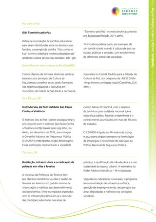 e Cultura de Paz • Equidade, Justiça Social e Cultura de Paz • Equidade, Justiça Social e Cultura de Paz • Equidade, Justiça Social e Cultura de Paz • Eq
Paz como se Faz


Gibi Turminha pela Paz                           “Turminha pela Paz” (<www.londrinapazeando.
                                                 org.br/Uploads/file/gibi_2011.pdf>).
Refere-se à produção de cartilhas educativas
para serem distribuídas entre os alunos e suas   Tal iniciativa poderia partir, por exemplo, de
famílias, a exemplo da cartilha “Paz; como se    um comitê criado visando à cultura de paz nas
Faz” (<www.slideshare.net/lencodesedacecab/      escolas públicas e privadas, com envolvimento
semando-cultura-de-paz-nas-escolas>) edo gibi    de diferentes setores da sociedade.


Comitê Paulista para a década da Paz (ConPAZ)


Com o objetivo de formular diretrizes públicas   inspirados no Comitê Paulista para a Década da
baseadas nos princípios de Cultura de            Cultura de Paz, um programa da UNESCO (Ver
Paz,diversos conselhos estão sendo formados      <http:///www.comitepaz.org.br/Conselhos_Cult.
nos Poderes Legislativo e Executivo,em           htm>).
municípios do Estado de São Paulo e do Paraná,

São Paulo, SP

Instituto Sou da Paz/ Instituto São Paulo        civil no biênio 2013/2014, com o objetivo
Contra a Violência                               de contribuir para o debate nacional sobre
                                                 segurança pública, levando a experiência e o
O Instituto Sou da Paz (<www.soudapaz.org>),     conhecimento acumulados em mais de 10 anos
em conjunto com o Instituto São Paulo Contra     de trabalho.
a Violência (<http://www.ispcv.org.br/>), foi
eleito, em dezembro de 2012, para integrar       O CONASP é ligado ao Ministério da Justiça
o Conselho Nacional de Segurança Pública         e atua como órgão normativo na formulação
(CONASP) (<http://portal.mj.gov.br/conasp/>).    de estratégias e no controle de execução da
Essas instituições representarão a sociedade     Política Nacional de Segurança Pública.

Teresina, PI


Habitação, infraestrutura e erradicação da       pobreza, a qualificação da mão-de-obra e o uso
pobreza em vilas e favelas                       sustentável do espaço urbano. A estimativa do
                                                 Poder Público é beneficiar 116 mil pessoas.
A iniciativa da Prefeitura de Teresina tem
por objetivo transformar as vilas e favelas de   Segundo os indicadores municipais, o programa
Teresina em bairros com padrão mínimo de         levou à instalação de infraestrutura física,
urbanização e viabilizar seu desenvolvimento     geração de emprego e renda, recuperação das
socioeconômico. Entre os impactos esperados      áreas degradadas e melhoria nas condições
com as intervenções destacam-se a reversão       sanitárias.
das condições subumanas nas áreas de


                                                                                                                       37
 
