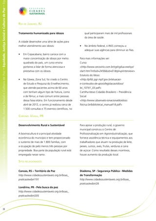 e Cultura de Paz • Equidade, Justiça Social e Cultura de Paz • Equidade, Justiça Social e Cultura de Paz • Equidade, Justiça Social e Cultura de Paz • Eq




                                                                                                                                                            Rio de Janeiro, RJ

                                                                                                                                                            Tratamento humanizado para idosos                        qual participaram mais de mil profissionais
                                                                                                                                                                                                                     da área de saúde.
                                                                                                                                                            A cidade desenvolve uma série de ações para
                                                                                                                                                            melhor atendimento aos idosos:                      •	   No âmbito federal, o INSS começou a
                                                                                                                                                                                                                     adequar suas agências para diminuir as filas.
                                                                                                                                                            •	   Em Copacabana, bairro carioca com a
                                                                                                                                                                 maior concentração de idosos por metro         Para mais informações ver:
                                                                                                                                                                 quadrado do país, um curso ensina              Curso:
                                                                                                                                                                 porteiros a lidar de forma atenciosa e         <http://www.secovirio.com.br/cgi/cgilua.exe/sys/
                                                                                                                                                                 prestativa com os idosos.                      start.htm?infoid=2456&sid=61&tpl=printerview>
                                                                                                                                                                                                                Estatuto do Idoso:
                                                                                                                                                            •	   Na Gávea, Zona Sul, foi criado o Centro        <http://pfdc.pgr.mpf.gov.br/atuacao-
                                                                                                                                                                 de Estudo e Pesquisa do Envelhecimento,        e-conteudos-de-apoio/legislacao/idoso/
                                                                                                                                                                 que atende pacientes acima de 60 anos          lei_10741_03.pdf>
                                                                                                                                                                 com tenham algum tipo de fratura, como         Cartilha Idoso Cidadão Brasileiro – Previdência
                                                                                                                                                                 a de fêmur, a mais comum entre pessoas         Social
                                                                                                                                                                 dessa faixa etária. Em funcionamento desde     <http://www.observato-ionacionaldoidoso.
                                                                                                                                                                 abril de 2012, o centro já realizou cerca de   fiocruz.br/biblioteca/_manual/18.pdf>
                                                                                                                                                                 1.500 consultas e 75 eventos científicos, no

                                                                                                                                                            Coronel Vivida, PR

                                                                                                                                                            Desenvolvimento Rural e Sustentável                 Para apoiar a produção rural, o governo
                                                                                                                                                                                                                municipal construiu o Centro de
                                                                                                                                                            A bovinocultura é a principal atividade             Profissionalização em Agroindustrialização, que
                                                                                                                                                            econômica do município e tem proporcionado          fornece assistência técnica e equipamentos aos
                                                                                                                                                            o sustento de mais de 1.800 famílias, com           trabalhadores que atuam na produção de leite,
                                                                                                                                                            a ocupação de pelo menos três pessoas por           peixes, suínos, aves, frutas, verduras e cana
                                                                                                                                                            propriedade. Boa parte da população rural está      de açúcar. Como resultado desses incentivos,
                                                                                                                                                            empregada nesse ramo.                               houve aumento da produção local.

                                                                                                                                                            Sites relacionados


                                                                                                                                                            Canoas, RS – Território de Paz                      Diadema, SP - Segurança Pública - Medidas
                                                                                                                                                            http://www.cidadessustentaveis.org.br/boas_         de Transformação
                                                                                                                                                            praticas/exibir/191                                 http://www.cidadessustentaveis.org.br/boas_
                                                                                                                                                                                                                praticas/exibir/28
                                                                                                                                                            Londrina, PR - Pela busca da paz
                                                                                                                                                            http://www.cidadessustentaveis.org.br/boas_
                                                                                                                                                            praticas/exibir/205




                           38
 