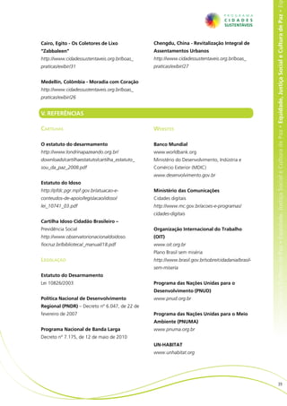 e Cultura de Paz • Equidade, Justiça Social e Cultura de Paz • Equidade, Justiça Social e Cultura de Paz • Equidade, Justiça Social e Cultura de Paz • Eq
Cairo, Egito - Os Coletores de Lixo             Chengdu, China - Revitalização Integral de
“Zabbaleen”                                     Assentamentos Urbanos
http://www.cidadessustentaveis.org.br/boas_     http://www.cidadessustentaveis.org.br/boas_
praticas/exibir/31                              praticas/exibir/27


Medellín, Colômbia - Moradia com Coração
http://www.cidadessustentaveis.org.br/boas_
praticas/exibir/26


V. REFERÊNCIAS

Cartilhas                                       Websites

O estatuto do desarmamento                      Banco Mundial
http://www.londrinapazeando.org.br/             www.worldbank.org
downloads/cartilhaestatuto/cartilha_estatuto_   Ministério do Desenvolvimento, Indústria e
sou_da_paz_2008.pdf                             Comércio Exterior (MDIC)
                                                www.desenvolvimento.gov.br
Estatuto do Idoso
http://pfdc.pgr.mpf.gov.br/atuacao-e-           Ministério das Comunicações
conteudos-de-apoio/legislacao/idoso/            Cidades digitais
lei_10741_03.pdf                                http://www.mc.gov.br/acoes-e-programas/
                                                cidades-digitais
Cartilha Idoso Cidadão Brasileiro –
Previdência Social                              Organização Internacional do Trabalho
http://www.observatorionacionaldoidoso.         (OIT)
fiocruz.br/biblioteca/_manual/18.pdf            www.oit.org.br
                                                Plano Brasil sem miséria
Legislação                                      http://www.brasil.gov.br/sobre/cidadania/brasil-
                                                sem-miseria
Estatuto do Desarmamento
Lei 10826/2003                                  Programa das Nações Unidas para o
                                                Desenvolvimento (PNUD)
Política Nacional de Desenvolvimento            www.pnud.org.br
Regional (PNDR) – Decreto nº 6.047, de 22 de
fevereiro de 2007                               Programa das Nações Unidas para o Meio
                                                Ambiente (PNUMA)
Programa Nacional de Banda Larga                www.pnuma.org.br
Decreto nº 7.175, de 12 de maio de 2010
                                                UN-HABITAT
                                                www.unhabitat.org




                                                                                                                        39
 