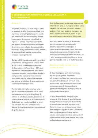 al para a Sustentabilidade • Gestão Local para a Sustentabilidade • Gestão Local para a Sustentabilidade • Gestão Local para a Sustentabilidade • Ge




                                                                                                                                                       II. CONDIÇÕES PARA PROMOVER A GESTÃO LOCAL PARA A
                                                                                                                                                       SUSTENTABILIDADE

                                                                                                                                                       Agenda 21                                          Quando falamos em gestão local, estamos nos       !
                                                                                                                                                                                                          referindo em geral ao município, unidade básica
                                                                                                                                                       A Agenda 21 constitui-se num um guia sobre         de gestão no país. Mas o conceito também
                                                                                                                                                       os principais desafios da sustentabilidade e os    pode se referir a um grupo de municípios que
                                                                                                                                                       objetivos a serem atingidos nessa área. Ainda      tenha problemas em comum, como os que
                                                                                                                                                       que para muitos essa iniciativa esteja restrita    pertencem a uma mesma bacia hidrográfica.
                                                                                                                                                       à preservação da natureza, na realidade a
                                                                                                                                                       Agenda 21 cobre o conjunto das atividades          Essa visão flexível da definição do território
                                                                                                                                                       que levam a um desenvolvimento equilibrado         permite, por exemplo, a organização
                                                                                                                                                       do território, com redução das desigualdades,      de consórcios intermunicipais para o
                                                                                                                                                       proteção à criança, saneamento básico, políticas   gerenciamento de resíduos sólidos, reduzindo
                                                                                                                                                       de responsabilidade social e ambiental das         os custos desse processo. Um conjunto de
                                                                                                                                                       empresas e assim por diante.                       municípios também pode definir uma marca ou
                                                                                                                                                                                                          “selo” verde dos produtos regionais, a fim de
                                                                                                                                                       De fato a ONU considera que após cumprido o        ganhar mercados novo se de melhor qualidade.
                                                                                                                                                       prazo relativo aos Objetivos do Milênio - ODM
                                                                                                                                                       de 2015, serão estabelecidos os Objetivos          Gestão integrada e eficiente para a
                                                                                                                                                       do Desenvolvimento Sustentável – ODS, que          sustentabilidade

                                                                                                                                                       representam uma série de metas para reduzir
                                                                                                                                                       a pobreza, promover a prosperidade global e o      O Brasil é composto por 5.565 municípios.
                                                                                                                                                       avanço social e proteger o meio ambiente           Por isso que as gestões integradas e
                                                                                                                                                       (http://www.onu.org.br/grupo-de-trabalho-          eficientes no nível local são importantes para
                                                                                                                                                       que-vai-criar-os-objetivos-de-desenvolvimento-     a sustentabilidade do país como um todo,
                                                                                                                                                       sustentavel-e-criado-pela-onu/).                   assim comoa eficácia das políticas nacionais
                                                                                                                                                                                                          e estaduais depende da capacidade de
                                                                                                                                                       Ao nível local isso implica organizar uma          gerenciamento no plano municipal, onde os
                                                                                                                                                       gestão sustentável do território o qual passa      projetos são desenvolvidos.
                                                                                                                                                       por organizar um conjunto de políticas, de
                                                                                                                                                       critérios de seleção de projetos, de sistemas de   O Brasil apresenta hoje uma população
                                                                                                                                                       informação e de priorização de financiamentos.     urbana de 85% do total de seus habitantes.
                                                                                                                                                       O objetivo é que a sustentabilidade se torne       Isso significa que um conjunto de atividades
                                                                                                                                                       não um setor, mas uma forma de traçar              que antes eram realizadas em áreas rurais
                                                                                                                                                       políticas de desenvolvimento em todos as áreas     foi concentrado nos centros urbanos, o que
                                                                                                                                                       da gestão pública.                                 demanda políticas públicas como saneamento
                                                                                                                                                                                                          básico, coleta e destino final de resíduos
                                                                                                                                                                                                          sólidos, sistemas de mobilidade urbana, etc. O
                                                                                                                                                                                                          adensamento urbano exige políticas articuladas
                                                                                                                                                                                                          e planejadas estrategicamente.




                          42
 