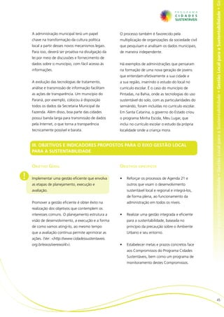 al para a Sustentabilidade • Gestão Local para a Sustentabilidade • Gestão Local para a Sustentabilidade • Gestão Local para a Sustentabilidade • Ge
    A administração municipal terá um papel           O processo também é favorecido pela
    chave na transformação da cultura política        multiplicação de organizações da sociedade civil
    local a partir desses novos mecanismos legais.    que pesquisam e analisam os dados municipais,
    Para isso, deverá ser proativa na divulgação da   de maneira independente.
    lei por meio de discussões e fornecimento de
    dados sobre o município, com fácil acesso às      Há exemplos de administrações que pensaram
    informações.                                      na formação de uma nova geração de jovens
                                                      que entendam efetivamente a sua cidade e
    A evolução das tecnologias de tratamento,         a sua região, inserindo o estudo do local no
    análise e transmissão de informação facilitam     currículo escolar. É o caso do município de
    as ações de transparência. Um município do        Pintadas, na Bahia, onde as tecnologias do uso
    Paraná, por exemplo, colocou à disposição         sustentável do solo, com as particularidades do
    todos os dados da Secretaria Municipal da         semiárido, foram incluídas no currículo escolar.
    Fazenda. Além disso, boa parte das cidades        Em Santa Catarina, o governo do Estado criou
    possui banda larga para transmissão de dados      o programa Minha Escola, Meu Lugar, que
    pela Internet, o que torna a transparência        inclui no currículo escolar o estudo da própria
    tecnicamente possível e barata.                   localidade onde a criança mora.



    III. OBJETIVOS E INDICADORES PROPOSTOS PARA O EIXO GESTÃO LOCAL
    PARA A SUSTENTABILIDADE


    Objetivo Geral                                    Objetivos específicos

!   Implementar uma gestão eficiente que envolva      •	   Reforçar os processos de Agenda 21 e
    as etapas de planejamento, execução e                  outros que visam o desenvolvimento
    avaliação.                                             sustentável local e regional e integrá-los,
                                                           de forma plena, ao funcionamento da
    Promover a gestão eficiente é obter êxito na           administração em todos os níveis.
    realização dos objetivos que contemplem os
    interesses comuns. O planejamento estrutura a     •	   Realizar uma gestão integrada e eficiente
    visão de desenvolvimento, a execução e a forma         para a sustentabilidade, baseada no
    de como vamos atingi-lo, ao mesmo tempo                princípio da precaução sobre o Ambiente
    que a avaliação contínua permite aprimorar as          Urbano e seu entorno.
    ações. (Ver: <http://www.cidadessustentaveis.
    org.br/eixos/vereixo/4>).                         •	   Estabelecer metas e prazos concretos face
                                                           aos Compromissos do Programa Cidades
                                                           Sustentáveis, bem como um programa de
                                                           monitoramento destes Compromissos.




                                                                                                                                   45
 