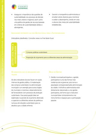 al para a Sustentabilidade • Gestão Local para a Sustentabilidade • Gestão Local para a Sustentabilidade • Gestão Local para a Sustentabilidade • Ge




                                                                                                                                                       •	        Assegurar a importância das questões de          •	    Garantir a transparência administrativa e
                                                                                                                                                                 sustentabilidade nos processos de decisão              envolver atores diversos para monitorar
                                                                                                                                                                 nos níveis urbano e regional, assim como               e avaliar o desempenho, tendo em vista
                                                                                                                                                                 uma política de gestão de recursos baseada             o alcance das metas de sustentabilidade
                                                                                                                                                                 em critérios de sustentabilidade sólidos e             estabelecidas.
                                                                                                                                                                 abrangentes.


                                                                                                                                                       Indicadores referentes ao eixo Gestão Local para a Sustentabilidade

                                                                                                                                                       (Indicadores detalhados: Consultar anexo no final deste Guia)
                                                                                                                                                       GESTÃO LOCAL PARA A
                                                                                                                                                        SUSTENTABILIDADE




                                                                                                                                                                                  Compras públicas sustentáveis


                                                                                                                                                                                  Proporção do orçamento para as diferentes áreas da administração




                                                                                                                                                       Os benefícios que os indicadores nos                       Dicas de Gestão
                                                                                                                                                       trazem
                                                                                                                                                                                                                  1.	Gestão municipal participativa: a gestão
                                                                                                                                                       Os dois indicadores do eixo focam em ações                      participativa é uma das formas mais
                                                                                                                                                       internas da gestão pública. A implantação                       modernas de se governar, pois torna a
                                                                                                                                                       das compras sustentáveis na administração                       população corresponsável pela administração
                                                                                                                                                       municipal é um exemplo para outros órgãos                       da cidade. A eficiência administrativa está
                                                                                                                                                       do município e incentiva o desenvolvimento                      diretamente relacionada a uma gestão
                                                                                                                                                       de fornecedores com processos de produção                       participativa, de forma que o Executivo
                                                                                                                                                       sustentáveis. Essa preocupação deve ser                         municipal deve constantemente criar
                                                                                                                                                       explicitada na parcela do orçamento destinada                   instrumentos e espaços para a participação
                                                                                                                                                       a capacitar os diferentes setores da prefeitura                 popular.
                                                                                                                                                       na busca de soluções sustentáveis para os
                                                                                                                                                       desafios que a cidade enfrenta.




                          46
 