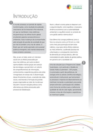 ução • Introdução • Introdução • Introdução • Introdução • Introdução • Introdução • Introdução • Introdução • Introdução • Introdução • In
    Introdução
!   O mundo atravessa um período de rápidas            Assim, o Brasil e outros países se deparam com
    transformações, como resultado do acelerado        o seguinte desafio: como equilibrar a necessária
    crescimento da Era Industrial e Pós-industrial,    dinâmica econômica com a sustentabilidade
    em que se manifestam crises sistêmicas             ambiental e o equilíbrio social, no contexto de
    de governanças nas esferas local e global,         uma gestão aberta e democrática?
    envolvendo aspectos socioeconômicos e
    ambientais. Essas mudanças são acompanhadas        Esse dilema traz consigo problemas como o
    pela sensação de parcelas da sociedade de que      foco no consumo como um fim em si, e não
    por trás há também uma crise de valores. O         como meio para promoção do bem-estar
    Brasil, que vem sendo apontado como possível       coletivo, o que gera sérios efeitos colaterais
    potência emergente, está inserido diretamente      ao meio ambiente; o acelerado processo de
    nesse contexto e processo.                         urbanização e o consequente crescimento
                                                       da demanda por serviços básicos, além da
    Mas, se por um lado, existe um mal-estar           necessidade de ações rápidas da gestão pública,
    social com os efeitos provocados por               em parceria com a sociedade civil.
    essa crise sistêmica, por outro se abrem
    oportunidades criativas graças aos avanços         Uma das soluções que o Programa de Cidades
                                                                                                            !
    das tecnologias, que permitem um volume            Sustentáveis, e em particular o Modelo de
    de compartilhamentos de informações,               Gestão Pública Sustentável – GPS propõe,
    conhecimentos e experiências práticas até então    é a promoção a partir das prefeituras, de
    inimagináveis em tempo real. A disseminação        sinergias entre os setores científico-tecnológico,
    dessas ferramentas virtuais, a exemplo das redes   sociocultural e institucional, que harmonizem
    sociais, está levando à formação de grandes        os processos e impactos do desenvolvimento ao
    grupos organizados ao redor do mundo que           nível local, tornando-o sustentável, procurando
    discutem e buscam soluções práticas como           sempre estimular a participação dos cidadãos
    alternativas aos efeitos provocados pelo           como forma de contribuir para a melhoria da
    processo da Globalização.                          qualidade de vida de cada região; aproveitando
                                                       inclusive a troca de informações e experiências
                                                       ao nível local e global.




                                                                                                            3
 