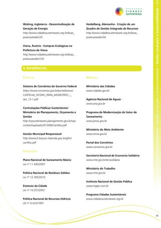 al para a Sustentabilidade • Gestão Local para a Sustentabilidade • Gestão Local para a Sustentabilidade • Gestão Local para a Sustentabilidade • Ge
Woking, Inglaterra - Descentralização de        Heidelberg, Alemanha - Criação de um
Geração de Energia                              Quadro de Gestão Integrada de Recursos
http://www.cidadessustentaveis.org.br/boas_     http://www.cidadessustentaveis.org.br/boas_
praticas/exibir/35                              praticas/exibir/34


Viena, Áustria - Compras Ecológicas na
Prefeitura de Viena
http://www.cidadessustentaveis.org.br/boas_
praticas/exibir/103


V. REFERÊNCIAS

Cartilha                                        Websites

Sistema de Convênios do Governo Federal         Ministério das Cidades
https://www.convenios.gov.br/portal/avisos/     www.cidades.gov.br
CARTILHA_SICONV_PARA_MUNICIPIOS_-_
Jan_13-1.pdf                                    Agência Nacional de Águas -
                                                www.ana.gov.br
Contratações Públicas Sustentáveis/
Ministério do Planejamento, Orçamento e         Programa de Modernização do Setor de
Gestão                                          Saneamento
http://cpsustentaveis.planejamento.gov.br/wp-   www.pmss.gov.br
content/uploads/2010/06/Cartilha.pdf
                                                Ministério do Meio Ambiente
Gestão Municipal Responsável                    www.mma.gov.br
http://www3.tesouro.fazenda.gov.br/gfm/
cartilha.pdf                                    Portal dos Convênios
                                                www.convenios.gov.br
Legislação
                                                Secretaria Nacional de Economia Solidária
Plano Nacional de Saneamento Básico             www.mte.gov.br/ecosolidaria
Lei nº 11.445/2007
                                                Ministério do Trabalho
Política Nacional de Resíduos Sólidos           www.mte.gov.br
Lei nº 12.305/2010
                                                Instituto Nacional de Gestão Pública
Estatuto da Cidade                              www.ingep.com.br
Lei nº 10.257/2001
                                                Programa Cidades Sustentáveis
Política Nacional de Recursos Hídricos          www.cidadessustentaveis.org.br
LEI nº 9.433/1997



                                                                                                                        49
 