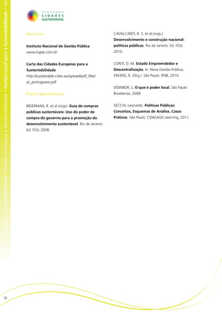 al para a Sustentabilidade • Gestão Local para a Sustentabilidade • Gestão Local para a Sustentabilidade • Gestão Local para a Sustentabilidade • Ge




                                                                                                                                                       Institutos                                       CAVALCANTI, B. S. et al (orgs.)
                                                                                                                                                                                                        Desenvolvimento e construção nacional:
                                                                                                                                                       Instituto Nacional de Gestão Pública             políticas públicas. Rio de Janeiro: Ed. FGV,
                                                                                                                                                       www.ingep.com.br                                 2010.


                                                                                                                                                       Carta das Cidades Europeias para a               CONTI, D. M. Estado Empreendedor e
                                                                                                                                                       Sustentabilidade                                 Descentralização. In: Nova Gestão Pública;
                                                                                                                                                       http://sustainable-cities.eu/upload/pdf_files/   ERKENS, R. (Org.). São Paulo: IFNB, 2010.
                                                                                                                                                       ac_portuguese.pdf
                                                                                                                                                                                                        DOWBOR, L; O que é poder local. São Paulo:
                                                                                                                                                       Fontes bibliográficas                            Brasiliense, 2008.


                                                                                                                                                       BIDERMAN, R. et al (orgs). Guia de compras       SECCHI, Leonardo. Políticas Públicas:
                                                                                                                                                       públicas sustentáveis: Uso do poder de           Conceitos, Esquemas de Análise, Casos
                                                                                                                                                       compra do governo para a promoção do             Práticos. São Paulo: CENGAGE Learning, 2011.
                                                                                                                                                       desenvolvimento sustentável. Rio de Janeiro:
                                                                                                                                                       Ed. FGV, 2008.




                          50
 