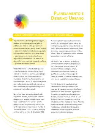 no • Planejamento e Desenho Urbano • Planejamento e Desenho Urbano • Planejamento e Desenho Urbano • Planejamento e Desenho Urbano • Pl
                                                                              Planejamento e
                                                                             Desenho Urbano


                           I. O QUE ENTENDEMOS POR PLANEJAMENTO E DESENHO URBANO

                    !      O planejamento urbano engloba concepções,         A urbanização em larga escala também cria
                           planos e programas de gestão de políticas         desafios de como atender o crescimento do
                           públicas, por meio de ações que permitam          contingente populacional em sua demanda por
                           harmonia entre intervenções no espaço urbano      bens e serviços de primeira necessidade, como
                           e o atendimento às necessidades da população.     alimentos, água, energia, assistência médica,
                           O planejamento identifica as vocações locais      ensino, redes de saneamento básico, moradia
                           e regionais de um território, estabelece as       acessível e em número suficiente.
                           regras de ocupação de solo e as políticas de
                           desenvolvimento municipal, buscando melhorar      Isso faz com que os gestores se deparem
                           a qualidade de vida das pessoas.                  com necessidades complexas da população
                                                                             por infraestrutura, sistemas eficazes de
                           O desenho urbano é uma atividade que visa         abastecimento da cidade pelo campo,
                           à transformação das formas urbanas e seus         quantidade de profissionais públicos e
                           espaços, ao trabalhar a aparência, a disposição   qualificados que atuem nos serviços de
                           das construções e as funcionalidades dos          Educação e Saúde, política de limpeza pública,
                           municípios. Dessa forma, funciona como um         entre outros equacionamentos sofisticados.
                           instrumento para reduzir os impactos negativos
                           que a urbanização desequilibrada provoca no       Em vista do aumento populacional, do
                           meio ambiente e possui papel estratégico nos      crescimento da renda que permitiu uma
                           projetos de integração regional.                  expansão da massa consumidora, dos fluxos
                                                                             populacionais entre diferentes regiões e das
                           No caso do Brasil, a urbanização acelerada        demandas metropolitanas, observáveis em
                           das últimas décadas, realizada sem o devido       diversas partes do mundo, o comitê de Meio
                           planejamento, agravou o quadro de exclusão        Ambiente da União Europeia recomenda a
                           social e violência urbana que fora gerado         adoção de um novo modelo de cidade. Ao invés
                           por um modelo econômico concentrador de           da aglomeração e fragmentação das grandes
H ab




                           renda e por crises como a recessão mundial do     metrópoles, a entidade defende o padrão
 itaç




                           final da década de 1970 e a crise da dívida da    baseado em cidades compactas, mas que
    oTã




                           América Latina, no início da década de 1980.      apresentem multifucionalidades.
       ec
         no




           gi
           lo




             a
                 En
                   er                                                                                    rumento C
                                                                                                        st
                                                                                                                  idades Coletivos Desenh
                     gia                                                                       ética In                                  o
                           Mo                                                          o Energ
                             bilid                                          ent
                                  ade M
                                       ater      ias Públicos Verde Pla
                                                                       nejam
                                                                                                                                                            51
 