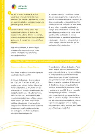 no • Planejamento e Desenho Urbano • Planejamento e Desenho Urbano • Planejamento e Desenho Urbano • Planejamento e Desenho Urbano • Pl




                                                                                                                                          !   Ou seja, possuam uma rede de serviços              As menores dimensões e uma boa cobertura
                                                                                                                                              capilarizada em seu território não muito           dos serviços e equipamentos em geral também
                                                                                                                                              extenso, o que permite à população ser suprida     possibilitam maior capacidade de transformação
                                                                                                                                              em suas necessidades e anseios sem que precise     das áreas degradadas em espaços de convívio
                                                                                                                                              percorrer grandes distâncias.                      para a comunidade, com oferta de áreas verdes,
                                                                                                                                                                                                 de lazer, cultura e moradias revitalizadas, a
                                                                                                                                          !   As consequências positivas para o meio             exemplo do que foi realizado no antigo lado
                                                                                                                                              ambiente são evidentes. A redução dos              oriental da cidade de Berlim. Na capital alemã,
                                                                                                                                              deslocamentos urbanos diminui, por exemplo,        grandes prédios brutalizados do período
                                                                                                                                              a emissão dos gases de efeito estufa provocada     comunista foram recuperados e deram lugar a
                                                                                                                                              pelos meios de transporte e mesmo pelo fluxo       moradias para estudantes e artistas de toda a
                                                                                                                                              de gente.                                          Europa a preços bem mais acessíveis que em
                                                                                                                                                                                                 capitais como Paris ou Londres.
                                                                                                                                              Reduzem-se, também, as demandas por
                                                                                                                                              grandes malhas estruturais, como longas
                                                                                                                                              artérias automobilísticas, comuns nas
                                                                                                                                              metrópoles brasileiras.


                                                                                                                                              II. CONDIÇÕES PARA PROMOVER O PLANEJAMENTO E DESENHO URBANO


                                                                                                                                              Estatuto da Cidade e Plano Diretor                 De acordo com o Estatuto da Cidade, o Plano
                                                                                                                                                                                                 Diretor deve ser aprovado por lei municipal
                                                                                                                                              http://www.senado.gov.br/senado/programas/         para, em seguida, tornar-se instrumento básico
                                                                                                                                              estatutodacidade/oquee.htm                         da política de desenvolvimento e expansão
                                                                                                                                                                                                 urbana. Como parte de todo o processo de
                                                                                                                                              O Estatuto da Cidade é a denominação da            planejamento municipal, o Plano Diretor, que
                                                                                                                                              Lei 10.257, de 10 de julho de 2001, que            orienta localmente a implantação do Estatuto
                                                                                                                                              regulamenta o capítulo “Política Urbana”, da       da Cidade, deverá estar integrado ao Plano
                                                                                                                                              Constituição Federal. O documento tem por          Plurianual, às diretrizes orçamentárias futuras
                                                                                                                                              objetivo garantir o direito de todos os cidadãos   e ao orçamento anual. Ele deve ser elaborado
                                                                                                                                              às oportunidades que a vida urbana oferece,        com a participação de toda a sociedade,
                                                                                                                                              definir as diretrizes a serem seguidas pelos       cujos representantes devem apresentar ideias
                                                                                                                                              municípios ao elaborar suas políticas urbanas,     sobre os rumos do município e acompanhar a
                                                                                                                                              tendo em vista que devem ser voltadas a            execução das propostas aprovadas no estatuto.
                                                                                                                                              viabilizar cidades justas. Em consequência,        Experiências que podem servir de modelo
                                                                                                                                              irão possibilitar a todos exatamente o desfrute    encontram-se no site do Ministério das Cidades
                                                                                                                                              dos inúmeros benefícios da urbanização,            (Ver: <http://migre.me/dGnfa>).
                                                                                                                                              em contraponto aos efeitos colaterais da
                                                                                                                                              metropolização desorganizada.




                        52
 