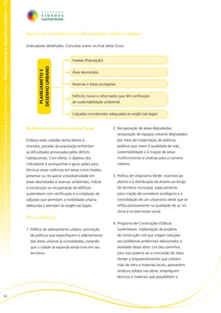 no • Planejamento e Desenho Urbano • Planejamento e Desenho Urbano • Planejamento e Desenho Urbano • Planejamento e Desenho Urbano • Pl




                                                                                                                                          Indicadores referentes ao eixo Planejamento e Desenho Urbano

                                                                                                                                          (Indicadores detalhados: Consultar anexo no final deste Guia)


                                                                                                                                                                       Favelas (População)
                                                                                                                                                  DESENHO URBANO
                                                                                                                                                   PLANEJAMETO E




                                                                                                                                                                       Área desmatada


                                                                                                                                                                       Reservas e áreas protegidas


                                                                                                                                                                       Edifícios novos e reformados que têm cerificação
                                                                                                                                                                       de sustentabilidade ambiental


                                                                                                                                                                       Calçadas consideradas adequadas às exigências legais


                                                                                                                                          Os Benefícios que os Indicadores nos Trazem           2.	Recuperação de áreas degradadas:
                                                                                                                                                                                                     restauração de espaços urbanos degradados
                                                                                                                                          Embora todo cidadão tenha direito à                        por meio da implantação de políticas
                                                                                                                                          moradia, parcelas da população enfrentam                   públicas que visem à qualidade de vida,
                                                                                                                                          as dificuldades provocadas pelos déficits                  sustentabilidade e à criação de áreas
                                                                                                                                          habitacionais. Com efeito, o objetivo dos                  multifuncionais e criativas para o convívio
                                                                                                                                          indicadores é acompanhar e gerar ações para                coletivo.
                                                                                                                                          diminuir essas carências em áreas como favelas;
                                                                                                                                          preservar ou recuperar a biodiversidade em            3.	Política de Urbanismo Verde: incentivo ao
                                                                                                                                          áreas desmatadas e reservas ambientais; indicar            plantio e à distribuição de árvores ao longo
                                                                                                                                          a construção ou recuperação de edifícios                   do território municipal, especialmente
                                                                                                                                          sustentáveis com certificação e a instalação de            para criação de corredores ecológicos e a
                                                                                                                                          calçadas que permitam a mobilidade urbana                  consolidação de um urbanismo verde que se
                                                                                                                                          adequada e atendam às exigências legais.                   reflita positivamente na qualidade do ar, no
                                                                                                                                                                                                     clima e no bem-estar social.
                                                                                                                                          Dicas de Gestão
                                                                                                                                                                                                4.	Programa de Construções Públicas
                                                                                                                                          1.	Política de adensamento urbano: promoção                Sustentáveis: implantação de projetos
                                                                                                                                            de políticas que especifiquem o adensamento              de construção civil que tragam soluções
                                                                                                                                            das áreas urbanas já consolidadas, evitando              aos problemas ambientais relacionados à
                                                                                                                                            que a cidade se expanda ainda mais em seu                atividade desse setor. Um dos caminhos
                                                                                                                                            território.                                              para isso poderia ser a concessão de Selos
                                                                                                                                                                                                     Verdes a empreendimentos que utilizem
                                                                                                                                                                                                     mão de obra e materiais locais; aproveitem
                                                                                                                                                                                                     resíduos sólidos nas obras; empreguem
                                                                                                                                                                                                     técnicas e materiais que possibilitem a




                        54
 