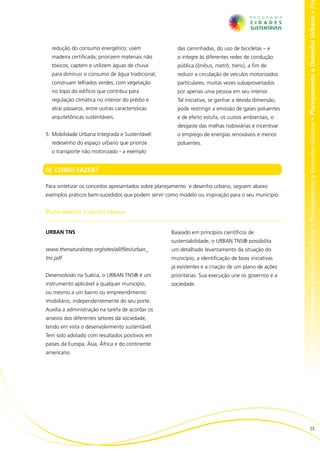 no • Planejamento e Desenho Urbano • Planejamento e Desenho Urbano • Planejamento e Desenho Urbano • Planejamento e Desenho Urbano • Pl
  redução do consumo energético; usem                 das caminhadas, do uso de bicicletas – e
  madeira certificada; priorizem materiais não        o integre às diferentes redes de condução
  tóxicos; captem e utilizem águas de chuva           pública (ônibus, metrô, trens), a fim de
  para diminuir o consumo de água tradicional;        reduzir a circulação de veículos motorizados
  construam telhados verdes, com vegetação            particulares, muitas vezes subaproveitados
  no topo do edifício que contribui para              por apenas uma pessoa em seu interior.
  regulação climática no interior do prédio e         Tal iniciativa, se ganhar a devida dimensão,
  atrai pássaros, entre outras características        pode restringir a emissão de gases poluentes
  arquitetônicas sustentáveis.                        e de efeito estufa, os custos ambientais, o
                                                      desgaste das malhas rodoviárias e incentivar
5.	Mobilidade Urbana Integrada e Sustentável:         o emprego de energias renováveis e menos
  redesenho do espaço urbano que priorize             poluentes.
  o transporte não motorizado - a exemplo


IV. COMO FAZER?

Para sintetizar os conceitos apresentados sobre planejamento e desenho urbano, seguem abaixo
exemplos práticos bem-sucedidos que podem servir como modelo ou inspiração para o seu município:


Planejamento e gestão urbana


URBAN TNS                                           Baseado em princípios científicos de
                                                    sustentabilidade, o URBAN TNS® possibilita
www.thenaturalstep.org/sites/all/files/urban_       um detalhado levantamento da situação do
tns.pdf                                             município, a identificação de boas iniciativas
                                                    já existentes e a criação de um plano de ações
Desenvolvido na Suécia, o URBAN TNS® é um           prioritárias. Sua execução une os governos e a
instrumento aplicável a qualquer município,         sociedade.
ou mesmo a um bairro ou empreendimento
imobiliário, independentemente do seu porte.
Auxilia a administração na tarefa de acordar os
anseios dos diferentes setores da sociedade,
tendo em vista o desenvolvimento sustentável.
Tem sido adotado com resultados positivos em
países da Europa, Ásia, África e do continente
americano.




                                                                                                                             55
 