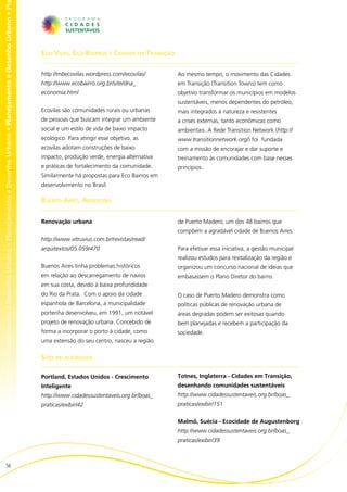 no • Planejamento e Desenho Urbano • Planejamento e Desenho Urbano • Planejamento e Desenho Urbano • Planejamento e Desenho Urbano • Pl




                                                                                                                                          Eco-Vilas, Eco-Bairros e Cidades em Transição

                                                                                                                                          http://mbecovilas.wordpress.com/ecovilas/       Ao mesmo tempo, o movimento das Cidades
                                                                                                                                          http://www.ecobairro.org.br/site/dna_           em Transição (Transition Towns) tem como
                                                                                                                                          economia.html                                   objetivo transformar os municípios em modelos
                                                                                                                                                                                          sustentáveis, menos dependentes do petróleo,
                                                                                                                                          Ecovilas são comunidades rurais ou urbanas      mais integrados à natureza e resistentes
                                                                                                                                          de pessoas que buscam integrar um ambiente      a crises externas, tanto econômicas como
                                                                                                                                          social e um estilo de vida de baixo impacto     ambientais. A Rede Transition Network (http://
                                                                                                                                          ecológico. Para atingir esse objetivo, as       www.transitionnetwork.org/) foi fundada
                                                                                                                                          ecovilas adotam construções de baixo            com a missão de encorajar e dar suporte e
                                                                                                                                          impacto, produção verde, energia alternativa    treinamento às comunidades com base nesses
                                                                                                                                          e práticas de fortalecimento da comunidade.     princípios.
                                                                                                                                          Similarmente há propostas para Eco Bairros em
                                                                                                                                          desenvolvimento no Brasil.

                                                                                                                                          Buenos Aires, Argentina


                                                                                                                                          Renovação urbana                                de Puerto Madero, um dos 48 bairros que
                                                                                                                                                                                          compõem a agradável cidade de Buenos Aires.
                                                                                                                                          http://www.vitruvius.com.br/revistas/read/
                                                                                                                                          arquitextos/05.059/470                          Para efetivar essa iniciativa, a gestão municipal
                                                                                                                                                                                          realizou estudos para revitalização da região e
                                                                                                                                          Buenos Aires tinha problemas históricos         organizou um concurso nacional de ideias que
                                                                                                                                          em relação ao descarregamento de navios         embasassem o Plano Diretor do bairro.
                                                                                                                                          em sua costa, devido à baixa profundidade
                                                                                                                                          do Rio da Prata. Com o apoio da cidade          O caso de Puerto Madero demonstra como
                                                                                                                                          espanhola de Barcelona, a municipalidade        políticas públicas de renovação urbana de
                                                                                                                                          portenha desenvolveu, em 1991, um notável       áreas degradas podem ser exitosas quando
                                                                                                                                          projeto de renovação urbana. Concebido de       bem planejadas e recebem a participação da
                                                                                                                                          forma a incorporar o porto à cidade, como       sociedade.
                                                                                                                                          uma extensão do seu centro, nasceu a região

                                                                                                                                          Sites relacionados

                                                                                                                                          Portland, Estados Unidos - Crescimento          Totnes, Inglaterra - Cidades em Transição,
                                                                                                                                          Inteligente                                     desenhando comunidades sustentáveis
                                                                                                                                          http://www.cidadessustentaveis.org.br/boas_     http://www.cidadessustentaveis.org.br/boas_
                                                                                                                                          praticas/exibir/42                              praticas/exibir/151


                                                                                                                                                                                          Malmö, Suécia - Ecocidade de Augustenborg
                                                                                                                                                                                          http://www.cidadessustentaveis.org.br/boas_
                                                                                                                                                                                          praticas/exibir/39



                        56
 