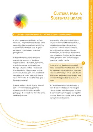 bilidade • Cultura para a Sustentabilidade • Cultura para a Sustentabilidade • Cultura para a Sustentabilidade • Cultura para a Sustentabilidade • Cu
                                                                                         Cultura para a
                                                                                     Sustentabilidade


                                I. O QUE ENTENDEMOS POR CULTURA PARA A SUSTENTABILIDADE

                                A cultura para a sustentabilidade é um fator        Nesse sentido, o Plano Nacional de Cultura,
                                necessário à integração entre os diversos setores   lançado em 2010 pelo Ministério da Cultura,
                                da administração municipal, pois também leva        estabelece que políticas culturais devem
                                à valorização da identidade local, da gestão        reconhecer e valorizar o capital simbólico,
                                participativa e contribui para fomentar a           por meio do estímulo às suas múltiplas
                                produção local.                                     manifestações, o que cria laços de identidade
                                                                                    entre os brasileiros. A cultura também deve ser
                                O desenvolvimento sustentável requer a              vista e aproveitada como oportunidade para
                                promoção de uma prática cultural que                geração de trabalho e renda.
                                respeite e valorize a diversidade, o pluralismo,
                                o patrimônio natural, a preservação das             Dessa maneira, o planejamento municipal
                                                                                                                                      !
                                heranças naturais e artísticas e abra espaço        precisa considerar a dimensão cultural como um
                                à participação dos cidadãos; dessa forma as         dos pilares para o desenvolvimento sustentável.
                                dinâmicas culturais surgem como possibilidade       Essa variável tem relação com as raízes de uma
                                de ampliação do espaço público, ao oferecer         determinada população, agregando valor para
                                novos instrumentos de sociabilização e apoio à      compreensão do passado e visualização do
                                formação do cidadão.                                futuro.


                                O acesso aos bens culturais deve ser universal,     As comunidades crescem e se aprimoram a
                                com o fornecimento de equipamentos                  partir da preservação de suas manifestações
                                adequados pelo Poder Público, e ampla               culturais, que em particular reforçam um senso
                                participação da sociedade nas diferentes formas     de identidade local, motivo pelo qual a gestão
                                de expressão cultural.                              municipal deve adotar políticas públicas para a
                                                                                    promoção e inclusão cultural.
S u st
  en t
    ab
         ilia
          de
                Cí




                 ic
                      a
                v




                          Am
                            bie                                                                            ormação E
                                                                                                                    ducação Crianças
                               nte                                                              sino Transf
                                   Q ualid                                              es En
                                                                                  Valor
                                          ade Ciênci                   l Cu idado
                                                    as Ética Vida Loca
                                                                                                                                                          59
 