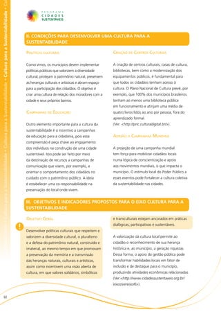 bilidade • Cultura para a Sustentabilidade • Cultura para a Sustentabilidade • Cultura para a Sustentabilidade • Cultura para a Sustentabilidade • Cu




                                                                                                                                                            II. CONDIÇÕES PARA DESENVOLVER UMA CULTURA PARA A
                                                                                                                                                            SUSTENTABILIDADE

                                                                                                                                                            Políticas culturais                                  Criação de Centros Culturais

                                                                                                                                                            Como vimos, os municípios devem implementar          A criação de centros culturais, casas de cultura,
                                                                                                                                                            políticas públicas que valorizem a diversidade       bibliotecas, bem como a modernização dos
                                                                                                                                                            cultural, protejam o patrimônio natural, preservem   equipamentos públicos, é fundamental para
                                                                                                                                                            as heranças culturais e artísticas e abram espaço    que todos os cidadãos tenham acesso à
                                                                                                                                                            para a participação dos cidadãos. O objetivo é       cultura. O Plano Nacional de Cultura prevê, por
                                                                                                                                                            criar uma cultura de relação dos moradores com a     exemplo, que 100% dos municípios brasileiros
                                                                                                                                                            cidade e seus próprios bairros.                      tenham ao menos uma biblioteca pública
                                                                                                                                                                                                                 em funcionamento e atinjam uma média de
                                                                                                                                                            Campanhas de Educação                                quatro livros lidos ao ano por pessoa, fora do
                                                                                                                                                                                                                 aprendizado formal.
                                                                                                                                                            Outro elemento importante para a cultura da          (Ver: <http://pnc.culturadigital.br/>).
                                                                                                                                                            sustentabilidade é o incentivo a campanhas
                                                                                                                                                            de educação para a cidadania, pois essa              Adesão a Campanhas Mundiais
                                                                                                                                                            compreensão é peça chave ao engajamento
                                                                                                                                                            dos indivíduos na construção de uma cidade           A projeção de uma campanha mundial
                                                                                                                                                            sustentável. Isso pode ser feito por meio            tem força para mobilizar cidadãos locais
                                                                                                                                                            da destinação de recursos a campanhas de             numa lógica de conscientização e apoio
                                                                                                                                                            comunicação que visem, por exemplo, a                aos movimentos mundiais, o que impacta o
                                                                                                                                                            orientar o comportamento dos cidadãos no             município. O estímulo local do Poder Público a
                                                                                                                                                            cuidado com o patrimônio público. A ideia            esses eventos pode fortalecer a cultura coletiva
                                                                                                                                                            é estabelecer uma co-responsabilidade na             da sustentabilidade nas cidades.
                                                                                                                                                            preservação do local onde vivem.


                                                                                                                                                            III. OBJETIVOS E INDICADORES PROPOSTOS PARA O EIXO CULTURA PARA A
                                                                                                                                                            SUSTENTABILIDADE

                                                                                                                                                            Objetivo Geral                                       e transculturais estejam ancorados em práticas

                                                                                                                                                        !   Desenvolver políticas culturais que respeitem e
                                                                                                                                                                                                                 dialógicas, participativas e sustentáveis.


                                                                                                                                                            valorizem a diversidade cultural, o pluralismo       A valorização da cultura local permite ao
                                                                                                                                                            e a defesa do patrimônio natural, construído e       cidadão o reconhecimento de sua herança
                                                                                                                                                            imaterial, ao mesmo tempo em que promovam            histórica e, ao município, a geração riquezas.
                                                                                                                                                            a preservação da memória e a transmissão             Dessa forma, o apoio da gestão pública pode
                                                                                                                                                            das heranças naturais, culturais e artísticas,       transformar habilidades locais em fator de
                                                                                                                                                            assim como incentivem uma visão aberta de            inclusão e de destaque para o município,
                                                                                                                                                            cultura, em que valores solidários, simbólicos       produzindo atividades econômicas relacionadas
                                                                                                                                                                                                                 (Ver:<http://www.cidadessustentaveis.org.br/
                                                                                                                                                                                                                 eixos/vereixo/6>).


                          60
 