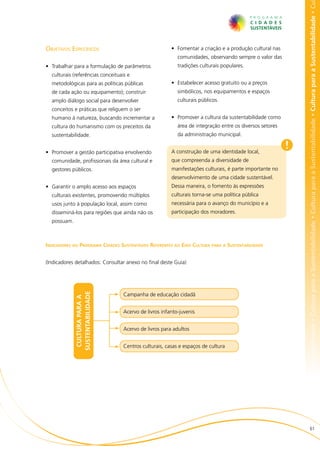 bilidade • Cultura para a Sustentabilidade • Cultura para a Sustentabilidade • Cultura para a Sustentabilidade • Cultura para a Sustentabilidade • Cu
Objetivos Específicos                                   •	 Fomentar a criação e a produção cultural nas
                                                           comunidades, observando sempre o valor das
•	 Trabalhar para a formulação de parâmetros               tradições culturais populares.
  culturais (referências conceituais e
  metodológicas para as políticas públicas              •	 Estabelecer acesso gratuito ou a preços
  de cada ação ou equipamento); construir                  simbólicos, nos equipamentos e espaços
  amplo diálogo social para desenvolver                    culturais públicos.
  conceitos e práticas que religuem o ser
  humano à natureza, buscando incrementar a             •	 Promover a cultura da sustentabilidade como
  cultura do humanismo com os preceitos da                 área de integração entre os diversos setores
  sustentabilidade.                                        da administração municipal.


•	 Promover a gestão participativa envolvendo           A construção de uma identidade local,
                                                                                                          !
  comunidade, profissionais da área cultural e          que compreenda a diversidade de
  gestores públicos.                                    manifestações culturais, é parte importante no
                                                        desenvolvimento de uma cidade sustentável.
•	 Garantir o amplo acesso aos espaços                  Dessa maneira, o fomento às expressões
  culturais existentes, promovendo múltiplos            culturais torna-se uma política pública
  usos junto à população local, assim como              necessária para o avanço do município e a
  disseminá-los para regiões que ainda não os           participação dos moradores.
  possuam.



Indicadores do Programa Cidades Sustentáveis Referentes ao Eixo Cultura para a Sustentabilidade


(Indicadores detalhados: Consultar anexo no final deste Guia)
             SUSTENTABILIDADE




                                   Campanha de educação cidadã
              CULTURA PARA A




                                   Acervo de livros infanto-juvenis


                                   Acervo de livros para adultos


                                   Centros culturais, casas e espaços de cultura




                                                                                                                              61
 