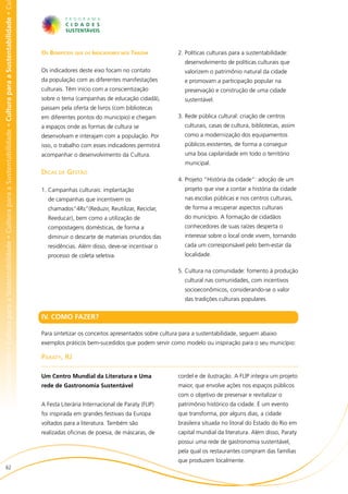 bilidade • Cultura para a Sustentabilidade • Cultura para a Sustentabilidade • Cultura para a Sustentabilidade • Cultura para a Sustentabilidade • Cu




                                                                                                                                                        Os Benefícios que os Indicadores nos Trazem           2.	Políticas culturais para a sustentabilidade:
                                                                                                                                                                                                                 desenvolvimento de políticas culturais que
                                                                                                                                                        Os indicadores deste eixo focam no contato               valorizem o patrimônio natural da cidade
                                                                                                                                                        da população com as diferentes manifestações             e promovam a participação popular na
                                                                                                                                                        culturais. Têm início com a conscientização              preservação e construção de uma cidade
                                                                                                                                                        sobre o tema (campanhas de educação cidadã),             sustentável.
                                                                                                                                                        passam pela oferta de livros (com bibliotecas
                                                                                                                                                        em diferentes pontos do município) e chegam           3.	Rede pública cultural: criação de centros
                                                                                                                                                        a espaços onde as formas de cultura se                   culturais, casas de cultura, bibliotecas, assim
                                                                                                                                                        desenvolvam e interajam com a população. Por             como a modernização dos equipamentos
                                                                                                                                                        isso, o trabalho com esses indicadores permitirá         públicos existentes, de forma a conseguir
                                                                                                                                                        acompanhar o desenvolvimento da Cultura.                 uma boa capilaridade em todo o território
                                                                                                                                                                                                                 municipal.
                                                                                                                                                        Dicas de Gestão
                                                                                                                                                                                                              4.	Projeto “História da cidade”: adoção de um
                                                                                                                                                        1.	Campanhas culturais: implantação                      projeto que vise a contar a história da cidade
                                                                                                                                                          de campanhas que incentivem os                         nas escolas públicas e nos centros culturais,
                                                                                                                                                          chamados“4Rs”(Reduzir, Reutilizar, Reciclar,           de forma a recuperar aspectos culturais
                                                                                                                                                          Reeducar), bem como a utilização de                    do município. A formação de cidadãos
                                                                                                                                                          compostagens domésticas, de forma a                    conhecedores de suas raízes desperta o
                                                                                                                                                          diminuir o descarte de materiais oriundos das          interesse sobre o local onde vivem, tornando
                                                                                                                                                          residências. Além disso, deve-se incentivar o          cada um corresponsável pelo bem-estar da
                                                                                                                                                          processo de coleta seletiva.                           localidade.

                                                                                                                                                                                                              5.	Cultura na comunidade: fomento à produção
                                                                                                                                                                                                                 cultural nas comunidades, com incentivos
                                                                                                                                                                                                                 socioeconômicos, considerando-se o valor
                                                                                                                                                                                                                 das tradições culturais populares.


                                                                                                                                                        IV. COMO FAZER?

                                                                                                                                                        Para sintetizar os conceitos apresentados sobre cultura para a sustentabilidade, seguem abaixo
                                                                                                                                                        exemplos práticos bem-sucedidos que podem servir como modelo ou inspiração para o seu município:

                                                                                                                                                        Paraty, RJ

                                                                                                                                                        Um Centro Mundial da Literatura e Uma                 cordel e de ilustração. A FLIP integra um projeto
                                                                                                                                                        rede de Gastronomia Sustentável                       maior, que envolve ações nos espaços públicos
                                                                                                                                                                                                              com o objetivo de preservar e revitalizar o
                                                                                                                                                        A Festa Literária Internacional de Paraty (FLIP)      patrimônio histórico da cidade. É um evento
                                                                                                                                                        foi inspirada em grandes festivais da Europa          que transforma, por alguns dias, a cidade
                                                                                                                                                        voltados para a literatura. Também são                brasileira situada no litoral do Estado do Rio em
                                                                                                                                                        realizadas oficinas de poesia, de máscaras, de        capital mundial da literatura. Além disso, Paraty
                                                                                                                                                                                                              possui uma rede de gastronomia sustentável,
                                                                                                                                                                                                              pela qual os restaurantes compram das famílias
                                                                                                                                                                                                              que produzem localmente.
                          62
 