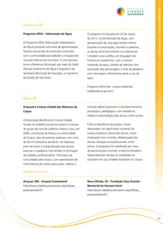 bilidade • Cultura para a Sustentabilidade • Cultura para a Sustentabilidade • Cultura para a Sustentabilidade • Cultura para a Sustentabilidade • Cu
Indaiatuba, SP

Programa VIDA - Valorização da Água                O programa foi lançado em 22 de março
                                                   de 2011, no Dia Mundial da Água, com
O Programa VIDA (Valorização Indaiatubana          apresentação de uma peça teatral infantil.
da Água) promove uma série de apresentações        Durante as encenações, reuniões e palestras,
teatrais nas escolas do município e reuniões       os alunos do Ensino Infantil e Fundamental
com a comunidade para debater a situação dos       I recebem uma cartilha, em linguagem de
recursos hídricos do município. É uma parceria     história em quadrinhos, com o mesmo
entre a Prefeitura Municipal, por meio do SAAE     conteúdo da peça; cartelas de adesivos com
(Serviço Autônomo de Água e Esgotos) e da          ilustrações dos personagens e imãs de geladeira
Secretaria Municipal de Educação, e o governo      com mensagens informativas sobre o uso da
do Estado de São Paulo.                            água.


                                                   Programa VIDA (Ver: <www.ambiental.
                                                   indaiatuba.sp.gov.br>)

Recife, PE

Orquestra Criança Cidadã dos Meninos do            inclusão digital; promover o acompanhamento
Coque                                              psicológico, pedagógico, com assistência
                                                   médica e odontológica dos alunos, entre outros.
A Associação Beneficente Criança Cidadã,
focada no trabalho social com jovens e crianças    Entre os benefícios do projeto, foram
do grupo de risco da violência urbana, criou, em   observados um significativo aumento da
2006, uma Escola de Música na comunidade           massa corpórea e altura dos alunos, maior
do Coque, área de extrema pobreza, com cerca       integração com a família, alfabetização dos
de 40 mil habitantes de Recife. Os objetivos       alunos, redução na evasão escolar, entre
eram de evitar a marginalização dos alunos;        outros. O programa foi viabilizado por meio
exercitar a cidadania, com ênfase na formação      de parcerias,que incluíram o Exército Brasileiro,
do cidadão; profissionalizar 130 jovens da         responsável por abrigar as instalações da
comunidade pela música, com aprendizado de         orquestra em sua unidade localizada no Coque.
instrumentos de corda e percussão; realizar a

Sites relacionados

Araçuaí, MG - Araçuaí Sustentável                  Nova Olinda, CE - Fundação Casa Grande -
http://www.cidadessustentaveis.org.br/boas_        Memorial do Homem Kariri
praticas/exibir/51                                 http://www.cidadessustentaveis.org.br/boas_
                                                   praticas/exibir/53




                                                                                                                       63
 