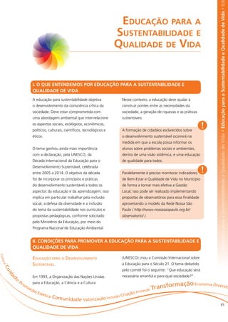 abilidade e Qualidade de Vida • Educação para a Sustentabilidade e Qualidade de Vida • Educação para a Sustentabilidade e Qualidade de Vida • Ed
                                                                                      Educação para a
                                                                                     Sustentabilidade e
                                                                                     Qualidade de Vida


                                 I. O QUE ENTENDEMOS POR EDUCAÇÃO PARA A SUSTENTABILIDADE E
                                 QUALIDADE DE VIDA
                                 A educação para sustentabilidade objetiva               Nesse contexto, a educação deve ajudar a
                                 o desenvolvimento da consciência crítica da             construir pontes entre as necessidades da
                                 sociedade. Deve estar comprometida com                  sociedade, a geração de riquezas e as práticas
                                 uma abordagem ambiental que inter-relacione             sustentáveis.
                                 os aspectos sociais, ecológicos, econômicos,
                                 políticos, culturais, científicos, tecnológicos e       A formação de cidadãos esclarecidos sobre
                                                                                                                                           !
                                 éticos.                                                 o desenvolvimento sustentável ocorrerá na
                                                                                         medida em que a escola possa informar os
                                 O tema ganhou ainda mais importância                    alunos sobre problemas sociais e ambientais,
                                 com a declaração, pela UNESCO, da                       dentro de uma visão sistêmica; e uma educação
                                 Década Internacional da Educação para o                 de qualidade para todos.

                                                                                                                                           !
                                 Desenvolvimento Sustentável, celebrada
                                 entre 2005 a 2014. O objetivo da década                 Paralelamente é preciso monitorar indicadores
                                 foi de incorporar os princípios e práticas              de Bem-Estar e Qualidade de Vida no Município
                                 do desenvolvimento sustentável a todos os               de forma a tornar mais efetiva a Gestão
                                 aspectos da educação e da aprendizagem; isso            Local; isso pode ser realizado implementando
                                 implica em particular trabalhar pela inclusão           propostas de observatórios para essa finalidade
                                 social, a defesa da diversidade e a inclusão            aproveitando o modelo da Rede Nossa São
                                 do tema da sustentabilidade nos currículos e            Paulo ( http://www.nossasaopaulo.org.br/
                                 propostas pedagógicas, conforme solicitado              observatorio/ ).
                                 pelo Ministério da Educação, por meio do
                                 Programa Nacional de Educação Ambiental.


                                 II. CONDIÇÕES PARA PROMOVER A EDUCAÇÃO PARA A SUSTENTABILIDADE E
                                 QUALIDADE DE VIDA
C u lt




                                 Educação para o Desenvolvimento                         (UNESCO) criou a Comissão Internacional sobre
  ur a




                                 Sustentável                                             a Educação para o Século 21. O tema debatido
    Cu




                                                                                         pelo comitê foi o seguinte: “Que educação será
         id




                                 Em 1993, a Organização das Nações Unidas                necessária amanhã e para qual sociedade?”.
              o
         ad




                  Pr             para a Educação, a Ciência e a Cultura
                                                                                                                       rmação Economia Diversid
                                                                                                                Transfo
                       om
                            oç
                                 ão                                                                     roteç
                                                                                                             ão
                                      Esté
                                          tica                                            ria   ção P
                                                 Comuni                            lusão C
                                                       dade Valo        rização Inc
                                                                                                                                                               65
 