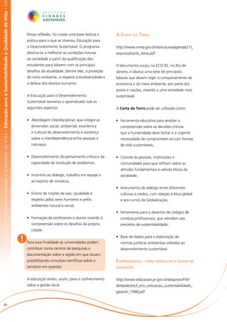 abilidade e Qualidade de Vida • Educação para a Sustentabilidade e Qualidade de Vida • Educação para a Sustentabilidade e Qualidade de Vida • Ed




                                                                                                                                                       Dessa reflexão, foi criada uma base teórica e     A Carta da Terra
                                                                                                                                                       prática para o que se chamou Educação para
                                                                                                                                                       o Desenvolvimento Sustentável. O programa         http://www.mma.gov.br/estruturas/agenda21/_
                                                                                                                                                       destina-se a melhorar as condições futuras        arquivos/carta_terra.pdf
                                                                                                                                                       da sociedade a partir da qualificação dos
                                                                                                                                                       estudantes para lidarem com os principais         O documento surgiu na ECO 92, no Rio de
                                                                                                                                                       desafios da atualidade. Dentre eles, a proteção   Janeiro, e abarca uma série de princípios
                                                                                                                                                       do meio ambiente, o respeito à biodiversidade e   básicos que devem reger o comportamento da
                                                                                                                                                       a defesa dos direitos humanos.                    economia e do meio ambiente, por parte dos
                                                                                                                                                                                                         povos e nações, visando a uma sociedade mais
                                                                                                                                                       A Educação para o Desenvolvimento                 sustentável.
                                                                                                                                                       Sustentável reorienta o aprendizado sob os
                                                                                                                                                       seguintes aspectos:                               A Carta da Terra pode ser utilizada como:


                                                                                                                                                       •	 Abordagem interdisciplinar, que integre as     •	 Ferramenta educativa para ampliar a
                                                                                                                                                         dimensões social, ambiental, econômica            compreensão sobre as decisões críticas
                                                                                                                                                         e cultural do desenvolvimento e esclareça         que a humanidade deve tomar e a urgente
                                                                                                                                                         sobre a interdependência entre pessoas e          necessidade de comprometer-se com formas
                                                                                                                                                         natureza;                                         de vida sustentáveis;


                                                                                                                                                       •	 Desenvolvimento do pensamento crítico e da     •	 Convite às pessoas, instituições e
                                                                                                                                                         capacidade de resolução de problemas;             comunidades para que reflitam sobre as
                                                                                                                                                                                                           atitudes fundamentais e valores éticos da
                                                                                                                                                       •	 Incentivo ao diálogo, trabalho em equipe e       sociedade;
                                                                                                                                                         ao espírito de iniciativa;
                                                                                                                                                                                                         •	 Instrumento de diálogo entre diferentes
                                                                                                                                                       •	 Ensino de noções de paz, igualdade e             culturas e credos, com relação à ética global
                                                                                                                                                         respeito pelos seres humanos e pelos              e aos rumos da Globalização;
                                                                                                                                                         ambientes natural e social;
                                                                                                                                                                                                         •	 Ferramenta para o desenho de códigos de
                                                                                                                                                       •	 Formação de professores e alunos visando à       conduta profissionais, que atendam aos
                                                                                                                                                         compreensão sobre os desafios da própria          preceitos de sustentabilidade;
                                                                                                                                                         cidade.

                                                                                                                                                   !   Para essa finalidade as universidades podem
                                                                                                                                                                                                         •	 Base de dados para a elaboração de
                                                                                                                                                                                                           normas jurídicas ambientais voltadas ao
                                                                                                                                                       contribuir como centros de pesquisas e              desenvolvimento sustentável.
                                                                                                                                                       documentação sobre a região em que atuam,
                                                                                                                                                       possibilitando consultas científicas sobre o      Ecopedagogia – para reeducar o olhar na
                                                                                                                                                       território em questão.                            educação


                                                                                                                                                       A educação evolui, assim, para o conhecimento     http://www.educacao.pr.gov.br/arquivos/File/
                                                                                                                                                       sobre a gestão local.                             det/palestra3_eco_educacao_sustentabilidade_
                                                                                                                                                                                                         gadotti_1998.pdf


                       66
 