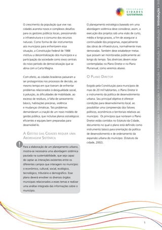 ução • Introdução • Introdução • Introdução • Introdução • Introdução • Introdução • Introdução • Introdução • Introdução • Introdução • In
    O crescimento da população que vive nas             O planejamento estratégico baseado em uma
    cidades acarreta novos e complexos desafios         abordagem sistêmica deve considerar, assim, a
    para os gestores públicos locais, pressionando      execução dos projetos sob uma visão de curto,
    a infraestrutura e o consumo dos recursos           médio e longo prazos, a fim de assegurar a
    naturais. Como forma de dar instrumentos            continuidade dos programas, especialmente
    aos municípios para enfrentarem essa                das obras de infraestrutura, normalmente mais
    situação, a Constituição Federal de 1988            demoradas. Também deve estabelecer metas
    instituiu a descentralização dos municípios e a     que possam ser monitoradas publicamente ao
    participação da sociedade como eixos centrais       longo do tempo. Tais diretrizes devem estar
    do novo período de democratização que se            contempladas no Plano Diretor e no Plano
    abria com a Carta Magna.                            Plurianual, como veremos abaixo.


    Com efeito, as cidades brasileiras passaram a       O Plano Diretor
    ser protagonistas nos processos de decisão, ao
    mesmo tempo em que tiveram de enfrentar             Exigido pela Constituição para municípios de
    problemas relacionados à desigualdade social,       mais de 20 mil habitantes, o Plano Diretor é
    à poluição, às dificuldades de mobilidade, ao       o instrumento da política de desenvolvimento
    excesso de resíduos, à falta de saneamento          urbana. Seu principal objetivo é oferecer
    básico, habitações precárias, violência             condições para desenvolvimento local, ao
    e mudanças climáticas. Tais problemas               possibilitar uma compreensão dos fatores
    demandaram a criação de um novo modelo de           políticos, econômicos e territoriais relativos ao
    gestão pública, que incluísse planos estratégicos   município. Os princípios que norteiam o Plano
    eficientes e equipes bem preparadas para            Diretor estão contidos no Estatuto da Cidade,
    desenvolvê-lo.                                      documento no qual o plano está definido como
                                                        instrumento básico para orientação da política
    A Gestão das Cidades requer uma                     de desenvolvimento e de ordenamento da
    Abordagem Sistêmica                                 expansão urbana do município. (Estatuto da

!   Para a elaboração de um planejamento urbano,
                                                        cidade, 2002).


    mostra-se necessária uma abordagem sistêmica
    pautada na sustentabilidade, que seja capaz
    de captar as interações existentes entre os
    diferentes campos que interagem no município:
    o econômico, cultural, social, ecológico,
    tecnológico, tributário e demográfico. Esse
    plano deverá envolver os diversos órgãos
    municipais relacionados a esses temas e realizar
    uma análise integrada das informações sobre o
    município.




                                                                                                            5
 