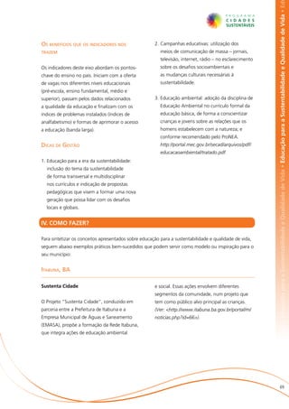 abilidade e Qualidade de Vida • Educação para a Sustentabilidade e Qualidade de Vida • Educação para a Sustentabilidade e Qualidade de Vida • Ed
Os benefícios que os indicadores nos                  2.	Campanhas educativas: utilização dos
trazem                                                   meios de comunicação de massa – jornais,
                                                         televisão, internet, rádio – no esclarecimento
Os indicadores deste eixo abordam os pontos-             sobre os desafios socioambientais e
chave do ensino no país. Iniciam com a oferta            as mudanças culturais necessárias à
de vagas nos diferentes níveis educacionais              sustentabilidade.
(pré-escola, ensino fundamental, médio e
superior), passam pelos dados relacionados            3.	Educação ambiental: adoção da disciplina de
a qualidade da educação e finalizam com os               Educação Ambiental no currículo formal da
índices de problemas instalados (índices de              educação básica, de forma a conscientizar
analfabetismo) e formas de aprimorar o acesso            crianças e jovens sobre as relações que os
a educação (banda larga).                                homens estabelecem com a natureza; e
                                                         conforme recomendado pelo ProNEA.
Dicas de Gestão                                       	 http://portal.mec.gov.br/secad/arquivos/pdf/
                                                         educacaoambiental/tratado.pdf.
1.	Educação para a era da sustentabilidade:
  inclusão do tema da sustentabilidade
  de forma transversal e multidisciplinar
  nos currículos e indicação de propostas
  pedagógicas que visem a formar uma nova
  geração que possa lidar com os desafios
  locais e globais.


IV. COMO FAZER?

Para sintetizar os conceitos apresentados sobre educação para a sustentabilidade e qualidade de vida,
seguem abaixo exemplos práticos bem-sucedidos que podem servir como modelo ou inspiração para o
seu município:


Itabuna, BA

Sustenta Cidade                                       e social. Essas ações envolvem diferentes
                                                      segmentos da comunidade, num projeto que
O Projeto “Sustenta Cidade”, conduzido em             tem como público alvo principal as crianças.
parceria entre a Prefeitura de Itabuna e a            (Ver: <http://www.itabuna.ba.gov.br/portal/m/
Empresa Municipal de Águas e Saneamento               noticias.php?id=66>).
(EMASA), propõe a formação da Rede Itabuna,
que integra ações de educação ambiental




                                                                                                                          69
 