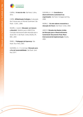 abilidade e Qualidade de Vida • Educação para a Sustentabilidade e Qualidade de Vida • Educação para a Sustentabilidade e Qualidade de Vida • Ed




                                                                                                                                                   CAPRA, F. A teia da vida. São Paulo, Cultrix,     GUEVARA, A. J. H. Consciência e
                                                                                                                                                   2012.                                             desenvolvimento sustentável nas
                                                                                                                                                                                                     organizações. São Paulo: Cengage Learning,
                                                                                                                                                   CAPRA. Alfabetização Ecologica; A educação        2008.
                                                                                                                                                   das Crianças para um Mundo Sustentavel. São
                                                                                                                                                   Paulo : Cultrix , 2006.                           MORIN, E. Os sete saberes necessários a
                                                                                                                                                                                                     educação do futuro. São Paulo: Cortez, 2002.
                                                                                                                                                   DELORS, J. (coord.). Educação: um tesouro
                                                                                                                                                   a descobrir. Relatório para a UNESCO da           UNESCO. Décadas das Nações Unidas
                                                                                                                                                   Comissão Internacional sobre educação para o      da Educação para o Desenvolvimento
                                                                                                                                                   século XXI. 6. São Paulo: Cortez, Brasília, DF;   Sustentável: Documento Final, Plano
                                                                                                                                                   MEC, 2001.                                        Internacional de Implementação. Brasília,
                                                                                                                                                                                                     2005.
                                                                                                                                                   FREIRE , P. Pedagogia da Esperança. São
                                                                                                                                                   Paulo: Paz e Terra, 2007.


                                                                                                                                                   GUEVARA, A. J. H. et al (orgs). Educação para
                                                                                                                                                   a Era da Sustentabilidade. São Paulo: Saint
                                                                                                                                                   Paul, 2011.




                       72
 