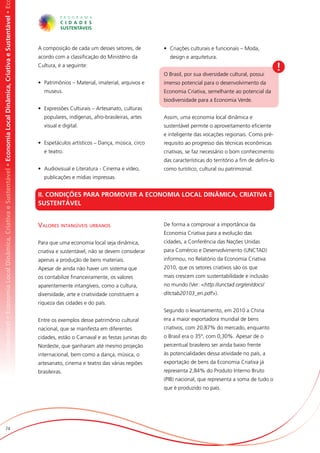 omia Local Dinâmica, Criativa e Sustentável • Economia Local Dinâmica, Criativa e Sustentável • Economia Local Dinâmica, Criativa e Sustentável • Ec




                                                                                                                                                       A composição de cada um desses setores, de         •	 Criações culturais e funcionais – Moda,
                                                                                                                                                       acordo com a classificação do Ministério da          design e arquitetura.
                                                                                                                                                       Cultura, é a seguinte:
                                                                                                                                                                                                          O Brasil, por sua diversidade cultural, possui
                                                                                                                                                                                                                                                                 !
                                                                                                                                                       •	 Patrimônios – Material, imaterial, arquivos e   imenso potencial para o desenvolvimento da
                                                                                                                                                          museus.                                         Economia Criativa, semelhante ao potencial da
                                                                                                                                                                                                          biodiversidade para a Economia Verde.
                                                                                                                                                       •	 Expressões Culturais – Artesanato, culturas
                                                                                                                                                          populares, indígenas, afro-brasileiras, artes   Assim, uma economia local dinâmica e
                                                                                                                                                          visual e digital.                               sustentável permite o aproveitamento eficiente
                                                                                                                                                                                                          e inteligente das vocações regionais. Como pré-
                                                                                                                                                       •	 Espetáculos artísticos – Dança, música, circo   requisito ao progresso das técnicas econômicas
                                                                                                                                                          e teatro.                                       criativas, se faz necessário o bom conhecimento
                                                                                                                                                                                                          das características do território a fim de defini-lo
                                                                                                                                                       •	 Audiovisual e Literatura - Cinema e vídeo,      como turístico, cultural ou patrimonial.
                                                                                                                                                          publicações e mídias impressas.


                                                                                                                                                       II. CONDIÇÕES PARA PROMOVER A ECONOMIA LOCAL DINÂMICA, CRIATIVA E
                                                                                                                                                       SUSTENTÁVEL


                                                                                                                                                       Valores intangíveis urbanos                        De forma a comprovar a importância da
                                                                                                                                                                                                          Economia Criativa para a evolução das
                                                                                                                                                       Para que uma economia local seja dinâmica,         cidades, a Conferência das Nações Unidas
                                                                                                                                                       criativa e sustentável, não se devem considerar    para Comércio e Desenvolvimento (UNCTAD)
                                                                                                                                                       apenas a produção de bens materiais.               informou, no Relatório da Economia Criativa
                                                                                                                                                       Apesar de ainda não haver um sistema que           2010, que os setores criativos são os que
                                                                                                                                                       os contabilize financeiramente, os valores         mais crescem com sustentabilidade e inclusão
                                                                                                                                                       aparentemente intangíveis, como a cultura,         no mundo (Ver: <http://unctad.org/en/docs/
                                                                                                                                                       diversidade, arte e criatividade constituem a      ditctab20103_en.pdf>).
                                                                                                                                                       riqueza das cidades e do país.
                                                                                                                                                                                                          Segundo o levantamento, em 2010 a China
                                                                                                                                                       Entre os exemplos desse patrimônio cultural        era a maior exportadora mundial de bens
                                                                                                                                                       nacional, que se manifesta em diferentes           criativos, com 20,87% do mercado, enquanto
                                                                                                                                                       cidades, estão o Carnaval e as festas juninas do   o Brasil era o 35º, com 0,30%. Apesar de o
                                                                                                                                                       Nordeste, que ganharam até mesmo projeção          percentual brasileiro ser ainda baixo frente
                                                                                                                                                       internacional, bem como a dança, música, o         às potencialidades dessa atividade no país, a
                                                                                                                                                       artesanato, cinema e teatro das várias regiões     exportação de bens da Economia Criativa já
                                                                                                                                                       brasileiras.                                       representa 2,84% do Produto Interno Bruto
                                                                                                                                                                                                          (PIB) nacional, que representa a soma de tudo o
                                                                                                                                                                                                          que é produzido no país.




                          74
 
