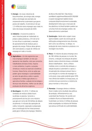 omia Local Dinâmica, Criativa e Sustentável • Economia Local Dinâmica, Criativa e Sustentável • Economia Local Dinâmica, Criativa e Sustentável • Ec




                                                                                                                                                           1. Energia - As novas indústrias de                  do Banco Mundial (Ver: http://www.
                                                                                                                                                             biocombustíveis, de energia solar, energia         worldbank.org/pt/news/feature/2013/02/04/
                                                                                                                                                             eólica e de biogás são exemplos de                 e-waste-management-tablets-hones-
                                                                                                                                                             empreendimentos sustentáveis que geram             computers-Brazil-environment-sustainable-
                                                                                                                                                             postos de trabalho. A estimativa é de que          development) indica que o manuseio de
                                                                                                                                                             1,3 milhão de novos empregos seja criado no        lixo eletrônico no Brasil também poderia ser
                                                                                                                                                             setor de energia renovável até 2020.               uma boa fonte de empregos verdes e de
                                                                                                                                                                                                                desenvolvimento sustentável.
                                                                                                                                                           2. Indústria – A economia verde no
                                                                                                                                                             setor industrial pode ser implantada na          5. Construção – Neste setor surgem novas
                                                                                                                                                             própria cadeia produtiva, a fim de torná-          oportunidades a partir da construção de
                                                                                                                                                             la mais eficaz e sustentável, a exemplo            edificações ecologicamente mais eficientes,
                                                                                                                                                             do aproveitamento de resíduos para a               bem como nas reformas, no design, na
                                                                                                                                                             geração de energia. Práticas desse gênero          produção de novos materiais e produtos e na
                                                                                                                                                             vêm estimulando a criação de milhões de            reciclagem do entulho.
                                                                                                                                                             emprego em todo o mundo.

                                                                                                                                                       !                                                      6. Pesca - A indústria da pesca emprega cerca
                                                                                                                                                                                                                de 180 milhões de pessoas no mundo. No
                                                                                                                                                           3. Agricultura – Um dos segmentos que
                                                                                                                                                             mais emprega é também um dos que                   entanto, a redução nos estoques de peixes
                                                                                                                                                             apresenta mais desafios, visto que concentra       devido à pesca industrial ameaça a atividade
                                                                                                                                                             trabalhadores de baixa renda, impacta              desses trabalhadores. Assim, embora
                                                                                                                                                             o meio ambiente, é sujeito a variações             medidas como o controle dos estoques, a
                                                                                                                                                             climáticas e mostra-se essencial à existência      adoção da pesca sustentável e o apoio à
                                                                                                                                                             humana. Dessa forma, entre as ações que            recuperação dos estoques possam levar a
                                                                                                                                                             podem gerar empregos e sustentabilidade            uma redução no número de empregos no
                                                                                                                                                             ao setor da agricultura, estão o suporte           curto prazo, essas ações poderão gerar 50%
                                                                                                                                                             a pequenos e médios agricultores e a               mais ofertas de trabalho no longo prazo, ao
                                                                                                                                                             agricultura familiar, a adoção de tecnologia e     contrário do que ocorrerá se a indústria da
                                                                                                                                                             técnicas mais eficientes, melhor uso do solo e     pesca mantiver o ritmo atual.
                                                                                                                                                             produção de alimentos orgânicos.
                                                                                                                                                                                                              7. Florestas - Empregos diretos e indiretos
                                                                                                                                                           4. Reciclagem - Em 2010, 11 bilhões de               foram criados como resultado das políticas
                                                                                                                                                             toneladas de resíduos sólidos foram                de proteção, reflorestamento e uso
                                                                                                                                                             recolhidas no planeta. Somente o                   sustentável das florestas. De acordo com
                                                                                                                                                             processamento do lixo já é uma indústria           o relatório Rumo ao Desenvolvimento
                                                                                                                                                             que gera em torno de 410 bilhões de dólares        Sustentável, ao menos 2 milhões de pessoas
                                                                                                                                                             anualmente. A inclusão das operações de            estão empregadas na indústria de florestas
                                                                                                                                                             coleta, transporte, separação e preparação         que possua certificado de sustentabilidade.
                                                                                                                                                             para a reutilização do lixo nesse processo
                                                                                                                                                             pode gerar milhares de empregos. Relatório




                          76
 