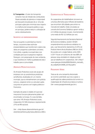 omia Local Dinâmica, Criativa e Sustentável • Economia Local Dinâmica, Criativa e Sustentável • Economia Local Dinâmica, Criativa e Sustentável • Ec
8. Transportes - O setor de transportes           Cooperativas de Trabalhadores
  consome mais da metade dos combustíveis
  fósseis extraídos do planeta e é responsável    As cooperativas de trabalhadores tornaram-se
  por boa parte da poluição do ar. Uma das        uma boa alternativa para milhares de brasileiros
  principais ações para minimizar esse impacto    que encontram dificuldades para entrar no
  é a melhoria do transporte público o que,       mercado de trabalho. Estão vinculadas ao
  em princípio, poderia reduzir a utilização de   conceito de Economia Solidária e geram renda a
  carros individualmente.                         2,3 milhões de pessoas no país, movimentando
                                                  uma media de R$ 12,5 bilhões por ano.
Incentivo ao empreendedorismo
                                                  Segundo levantamento da Secretaria Nacional
Para ser pujante e sustentável ao mesmo           de Economia Solidária, existem 30.829
tempo, a economia deve estimular                  empreendimentos econômicos solidários no
empreendedores que transformem o plano das        país, cujo faturamento representou 0,33% do
ideias em programas sustentáveis concretos.       Produto Interno Bruto Brasileiro (PIB) em 2010.
Com efeito, a gestão municipal deve criar         De acordo com o órgão federal, entre 2005
condições para que os pequenos negócios           e 2011 houve um acréscimo de mais 88% de
floresçam, com preservação do meio ambiente,      pessoas nessa atividade em relação ao total
o que reverterá em melhor qualidade de vida e     que já trabalhava em cooperativas. (Ver:<http://
trabalho para a comunidade.                       www.ipea.gov.br/sites/000/2/boletim_mercado_
                                                  de_trabalho/mt39/06_ES1Paul.pdf>).
Arranjos Produtivos Locais
                                                  Passaporte Verde
Os Arranjos Produtivos Locais são grupos de
empresas com as características produtivas        Trata-se de uma campanha direcionada
semelhantes, localizadas em um mesmo              ao turismo sustentável, que visa a apoiar a
município, que se retroalimentam com práticas     qualificação da cadeia produtiva do turismo e a
comuns, cooperam entre si e articulam ações       implantação de infraestrutura básica e turística
conjuntas em parceria com órgãos públicos e       (Ver <www.passaporteverde.gov.br>).
financeiros.


Exemplos de países e cidades em que esse
mecanismo funciona plenamente podem ser
encontrados na Europa. É o caso da Itália,
que soma 145 Arranjos Produtivos Locais,
integrando 212.500 empresas e representando
27% do PIB nacional.


(Ver : <http://www.desenvolvimento.gov.br/
sitio/interna/interna.php?area=2&menu=300>).




                                                                                                                            77
 