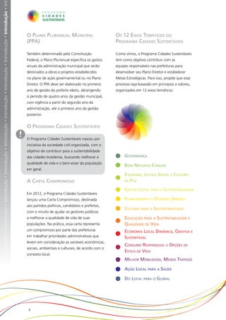 • Introdução • Introdução • Introdução • Introdução • Introdução • Introdução • Introdução • Introdução • Introdução • Introdução • Introdução • Int




                                                                                                                                                           O Plano Plurianual Municipal                       Os 12 Eixos Temáticos do
                                                                                                                                                           (PPA)                                              Programa Cidades Sustentáveis

                                                                                                                                                           Também determinado pela Constituição               Como vimos, o Programa Cidades Sustentáveis
                                                                                                                                                           Federal, o Plano Plurianual especifica os gastos   tem como objetivo contribuir com as
                                                                                                                                                           anuais da administração municipal que serão        equipes responsáveis nas prefeituras para
                                                                                                                                                           destinados a obras e projetos estabelecidos        desenvolver seu Plano Diretor e estabelecer
                                                                                                                                                           no plano de ação governamental ou no Plano         Metas Estratégicas. Para isso, propõe que esse
                                                                                                                                                           Diretor. O PPA deve ser elaborado no primeiro      processo seja baseado em princípios e valores,
                                                                                                                                                           ano de gestão do prefeito eleito, abrangendo       organizados em 12 eixos temáticos:
                                                                                                                                                           o período de quatro anos da gestão municipal,
                                                                                                                                                           com vigência a partir do segundo ano da
                                                                                                                                                           administração, até o primeiro ano da gestão
                                                                                                                                                           posterior.


                                                                                                                                                           O Programa Cidades Sustentáveis
                                                                                                                                                       !   O Programa Cidades Sustentáveis nasceu por
                                                                                                                                                           iniciativa da sociedade civil organizada, com o
                                                                                                                                                           objetivo de contribuir para a sustentabilidade
                                                                                                                                                           das cidades brasileiras, buscando melhorar a            Governança
                                                                                                                                                           qualidade de vida e o bem-estar da população
                                                                                                                                                                                                                   Bens Naturais Comuns
                                                                                                                                                           em geral.
                                                                                                                                                                                                                   Equidade, Justiça Social e Cultura
                                                                                                                                                           A Carta Compromisso                                     de Paz

                                                                                                                                                                                                                   Gestão Local para a Sustentabilidade
                                                                                                                                                           Em 2012, o Programa Cidades Sustentáveis
                                                                                                                                                           lançou uma Carta Compromisso, destinada                 Planejamento e Desenho Urbano
                                                                                                                                                           aos partidos políticos, candidatos e prefeitos,
                                                                                                                                                                                                                   Cultura para a Sustentabilidade
                                                                                                                                                           com o intuito de ajudar os gestores públicos
                                                                                                                                                           a melhorar a qualidade de vida de suas                  Educação para a Sustentabilidade e
                                                                                                                                                           populações. Na prática, essa carta representa           Qualidade de Vida
                                                                                                                                                           um compromisso por parte das prefeituras                Economia Local Dinâmica, Criativa e
                                                                                                                                                           em trabalhar prioridades administrativas que            Sustentável
                                                                                                                                                           levem em consideração as variáveis econômicas,
                                                                                                                                                                                                                   Consumo Responsável e Opções de
                                                                                                                                                           sociais, ambientais e culturais, de acordo com o
                                                                                                                                                                                                                   Estilo de Vida
                                                                                                                                                           contexto local.
                                                                                                                                                                                                                   Melhor Mobilidade, Menos Tráfego

                                                                                                                                                                                                                   Ação Local para a Saúde

                                                                                                                                                                                                                   Do Local para o Global




                                                                                                                                                            6
 