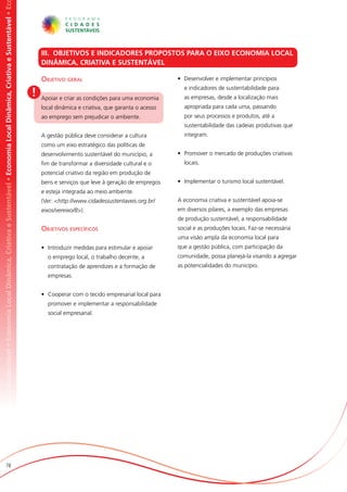 omia Local Dinâmica, Criativa e Sustentável • Economia Local Dinâmica, Criativa e Sustentável • Economia Local Dinâmica, Criativa e Sustentável • Ec




                                                                                                                                                           III. OBJETIVOS E INDICADORES PROPOSTOS PARA O EIXO ECONOMIA LOCAL
                                                                                                                                                           DINÂMICA, CRIATIVA E SUSTENTÁVEL

                                                                                                                                                           Objetivo geral                                    •	 Desenvolver e implementar princípios
                                                                                                                                                                                                               e indicadores de sustentabilidade para
                                                                                                                                                       !   Apoiar e criar as condições para uma economia       as empresas, desde a localização mais
                                                                                                                                                           local dinâmica e criativa, que garanta o acesso     apropriada para cada uma, passando
                                                                                                                                                           ao emprego sem prejudicar o ambiente.               por seus processos e produtos, até a
                                                                                                                                                                                                               sustentabilidade das cadeias produtivas que
                                                                                                                                                           A gestão pública deve considerar a cultura          integram.
                                                                                                                                                           como um eixo estratégico das políticas de
                                                                                                                                                           desenvolvimento sustentável do município, a       •	 Promover o mercado de produções criativas
                                                                                                                                                           fim de transformar a diversidade cultural e o       locais.
                                                                                                                                                           potencial criativo da região em produção de
                                                                                                                                                           bens e serviços que leve à geração de empregos    •	 Implementar o turismo local sustentável.
                                                                                                                                                           e esteja integrada ao meio ambiente.
                                                                                                                                                           (Ver: <http://www.cidadessustentaveis.org.br/     A economia criativa e sustentável apoia-se
                                                                                                                                                           eixos/vereixo/8>).                                em diversos pilares, a exemplo das empresas
                                                                                                                                                                                                             de produção sustentável, a responsabilidade
                                                                                                                                                           Objetivos específicos                             social e as produções locais. Faz-se necessária
                                                                                                                                                                                                             uma visão ampla da economia local para
                                                                                                                                                           •	 Introduzir medidas para estimular e apoiar     que a gestão pública, com participação da
                                                                                                                                                             o emprego local, o trabalho decente, a          comunidade, possa planejá-la visando a agregar
                                                                                                                                                             contratação de aprendizes e a formação de       as potencialidades do município.
                                                                                                                                                             empresas.


                                                                                                                                                           •	 Cooperar com o tecido empresarial local para
                                                                                                                                                             promover e implementar a responsabilidade
                                                                                                                                                             social empresarial.




                          78
 
