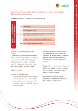 omia Local Dinâmica, Criativa e Sustentável • Economia Local Dinâmica, Criativa e Sustentável • Economia Local Dinâmica, Criativa e Sustentável • Ec
Indicadores do Programa Cidades Sustentáveis Referentes ao Eixo Economia Local
Dinâmica, Criativa e Sustentável

(Indicadores detalhados: consultar anexo no final deste Guia)
ECONOMIA LOCAL DINÂMICA,
  Criativa E SUSTENTÁVEL




                             Desemprego


                             Desemprego de jovens


                             Aprendizes contratados no município


                             Trabalho infantil: notificações de trabalho infantil


                             Eficiência energética da economia




Os benefícios que os indicadores nos                           2.	Oficinas de artesanato: oferta de oficinas
trazem                                                            de capacitação e de cursos gratuitos de
Os indicadores do eixo refletem a importância                     artesanato, ao lado da organização de feiras
de uma economia local dinâmica e sustentável,                     para que artesãos possam comercializar
ao analisarem as questões de desemprego                           seus trabalhos e gerarem renda para sua
adulto e dos jovens, o trabalho infantil e a                      categoria.
eficiência energética da economia, item este
que sintetiza as ações sustentáveis locais.                    3.	Programa de incentivo ao empreendedorismo
                                                                  criativo: concessão de incentivos e realização
Dicas de Gestão                                                   de concursos para o fomento de projetos
                                                                  ligados à Economia Criativa.
1.	Prover um ambiente criativo:
      desenvolvimento de políticas para o fomento              4.	Mapeamento de vocações: estímulo à
      da economia criativa, com a priorização dos                 produção local por meio da valorização das
      aspectos culturais, ambientais, sociais e de                peculiaridades e vocações locais.
      infraestrutura, visando à atração de empresas
      e talentos à cidade.




                                                                                                                                          79
 