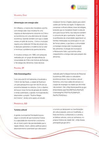 omia Local Dinâmica, Criativa e Sustentável • Economia Local Dinâmica, Criativa e Sustentável • Economia Local Dinâmica, Criativa e Sustentável • Ec
Villaseca, Chile


Alimentação com energia solar                       instalaram fornos e fogões solares para serem
                                                    usados por famílias da região. O objetivo era

Em Villaseca, a maioria dos moradores cozinha       comprovar a eficácia dessas novas tecnologias,

com energia solar. Essa iniciativa foi uma          evitando que os moradores fossem à área de

resposta ao desmatamento crescente no Chile e       serra para buscar lenha. Isso reduziria também

se transformou em uma alternativa de inclusão       o consumo de gás e querosene. A partir daí,

econômica, fazendo também com que a cidade          os professores da universidade capacitaram as

virasse um polo de turismo. Como o município        famílias interessadas na construção e no uso

registra uma média de 310 dias de sol por ano,      de fornos solares, o que levou a comunidade

é ideal para aproveitar a incidência da luz solar   a empregar energia solar na preparação

e minimizar o problema da queima de lenha.          dos alimentos. A atração do município é
                                                    o Restaurante Solar, cuja cozinha utiliza

A iniciativa começou em 1989, com pesquisas         integralmente a energia solar para preparo dos

realizadas por um grupo de especialistas da         alimentos.

Universidade do Chile e do Instituto de Nutrição
e Tecnologia dos Alimentos. Esses técnicos


Paulínia, SP

Polo Cinematográfico                                realizado pela Fundação Instituto de Pesquisas
                                                    Econômicas (FIPE) sobre os indicadores
Com cerca de 63 mil habitantes e localizada a       econômicos locais. Essa iniciativa cultural
118 km de São Paulo, a cidade de Paulínia é         fomentou uma nova cadeia de serviços e a
um polo petroquímico que tem 64,5% de sua           criação de empregos na cidade que até então
economia baseada na indústria. Com o objetivo       não existiam. (Ver:<http://www.paulinia.sp.gov.
de buscar novas formas de geração de trabalho       br/secretarias.aspx?id=29&Titulo=Polo%20
e renda sustentáveis, a gestão municipal decidiu    Cinematogr%C3%A1fico%20de%20
desenvolver o projeto “Paulínia Magia               Paul%C3%ADnia>).
do Cinema”, tendo como apoio um estudo


Pirenópolis, GO


Turismo cultural                                    o turismo ao destacarem as manifestações
                                                    de cultura popular, como as Cavalhadas, a
A gestão municipal de Pirenópolis buscou            Festa do Divino, o artesanato e a culinária;
seguir o conceito de que Economia Criativa          as belezas naturais, como as cachoeiras, e a
é a capacidade de movimentar a economia             própria História da cidade (Ver: <http://www.
de um local a partir das peculiaridades que a       pirenopolis.go.gov.br/>).
região oferece. Assim, adotou políticas para o
desenvolvimento sustentável que valorizaram

                                                                                                                             81
 