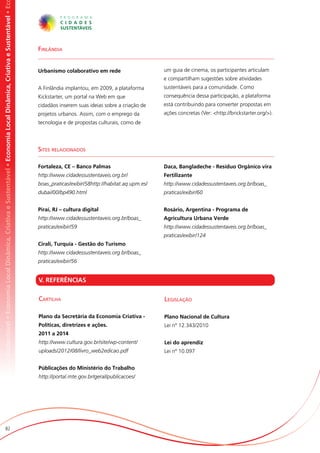 omia Local Dinâmica, Criativa e Sustentável • Economia Local Dinâmica, Criativa e Sustentável • Economia Local Dinâmica, Criativa e Sustentável • Ec




                                                                                                                                                       Finlândia


                                                                                                                                                       Urbanismo colaborativo em rede                     um guia de cinema, os participantes articulam
                                                                                                                                                                                                          e compartilham sugestões sobre atividades
                                                                                                                                                       A Finlândia implantou, em 2009, a plataforma       sustentáveis para a comunidade. Como
                                                                                                                                                       Kickstarter, um portal na Web em que               consequência dessa participação, a plataforma
                                                                                                                                                       cidadãos inserem suas ideias sobre a criação de    está contribuindo para converter propostas em
                                                                                                                                                       projetos urbanos. Assim, com o emprego da          ações concretas (Ver: <http://brickstarter.org/>).
                                                                                                                                                       tecnologia e de propostas culturais, como de




                                                                                                                                                       Sites relacionados

                                                                                                                                                       Fortaleza, CE – Banco Palmas                       Daca, Bangladeche - Resíduo Orgânico vira
                                                                                                                                                       http://www.cidadessustentaveis.org.br/             Fertilizante
                                                                                                                                                       boas_praticas/exibir/58http://habitat.aq.upm.es/   http://www.cidadessustentaveis.org.br/boas_
                                                                                                                                                       dubai/00/bp490.html                                praticas/exibir/60


                                                                                                                                                       Piraí, RJ – cultura digital                        Rosário, Argentina - Programa de
                                                                                                                                                       http://www.cidadessustentaveis.org.br/boas_        Agricultura Urbana Verde
                                                                                                                                                       praticas/exibir/59                                 http://www.cidadessustentaveis.org.br/boas_
                                                                                                                                                                                                          praticas/exibir/124
                                                                                                                                                       Cirali, Turquia - Gestão do Turismo
                                                                                                                                                       http://www.cidadessustentaveis.org.br/boas_
                                                                                                                                                       praticas/exibir/56


                                                                                                                                                       V. REFERÊNCIAS

                                                                                                                                                       Cartilha                                           Legislação

                                                                                                                                                       Plano da Secretária da Economia Criativa -         Plano Nacional de Cultura
                                                                                                                                                       Políticas, diretrizes e ações.                     Lei nº 12.343/2010
                                                                                                                                                       2011 a 2014
                                                                                                                                                       http://www.cultura.gov.br/site/wp-content/         Lei do aprendiz
                                                                                                                                                       uploads/2012/08/livro_web2edicao.pdf               Lei nº 10.097


                                                                                                                                                       Públicações do Ministério do Trabalho
                                                                                                                                                       http://portal.mte.gov.br/geral/publicacoes/




                          82
 