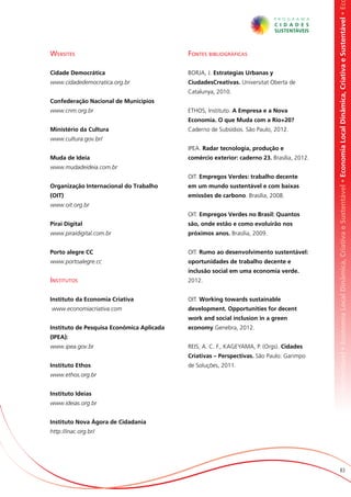 omia Local Dinâmica, Criativa e Sustentável • Economia Local Dinâmica, Criativa e Sustentável • Economia Local Dinâmica, Criativa e Sustentável • Ec
Websites                                   Fontes bibliográficas

Cidade Democrática                         BORJA, J. Estrategias Urbanas y
www.cidadedemocratica.org.br               CiudadesCreativas. Universitat Oberta de
                                           Catalunya, 2010.
Confederação Nacional de Municípios
www.cnm.org.br                             ETHOS, Instituto. A Empresa e a Nova
                                           Economia. O que Muda com a Rio+20?
Ministério da Cultura                      Caderno de Subsídios. São Paulo, 2012.
www.cultura.gov.br/
                                           IPEA. Radar tecnologia, produção e
Muda de Ideia                              comércio exterior: caderno 23. Brasília, 2012.
www.mudadeideia.com.br
                                           OIT. Empregos Verdes: trabalho decente
Organização Internacional do Trabalho      em um mundo sustentável e com baixas
(OIT)                                      emissões de carbono. Brasília, 2008.
www.oit.org.br
                                           OIT. Empregos Verdes no Brasil: Quantos
Pirai Digital                              são, onde estão e como evoluirão nos
www.piraidigital.com.br                    próximos anos. Brasília, 2009.


Porto alegre CC                            OIT. Rumo ao desenvolvimento sustentável:
www.portoalegre.cc                         oportunidades de trabalho decente e
                                           inclusão social em uma economia verde.
Institutos                                 2012.


Instituto da Economia Criativa             OIT. Working towards sustainable
www.economiacriativa.com                   development. Opportunities for decent
                                           work and social inclusion in a green
Instituto de Pesquisa Econômica Aplicada   economy.Genebra, 2012.
(IPEA):
www.ipea.gov.br                            REIS, A. C. F., KAGEYAMA, P. (Orgs). Cidades
                                           Criativas – Perspectivas. São Paulo: Garimpo
Instituto Ethos                            de Soluções, 2011.
www.ethos.org.br


Instituto Ideias
www.ideias.org.br


Instituto Nova Ágora de Cidadania
http://inac.org.br/




                                                                                                                   83
 