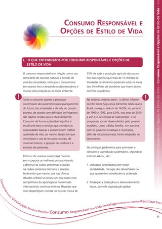 Responsável e Opções de Estilo de Vida • Consumo Responsável e Opções de Estilo de Vida • Consumo Responsável e Opções de Estilo de Vida • Co
                                                                 Consumo Responsável e
                                                                Opções de Estilo de Vida


                                I. O QUE ENTENDEMOS POR CONSUMO RESPONSÁVEL E OPÇÕES DE
                                   ESTILO DE VIDA

                                O consumo responsável tem relação com o uso            35% de toda a produção agrícola vão para o
                                consciente de recursos naturais e o estilo de          lixo. Isso significa que mais de 10 milhões de
                                vida das sociedades, visto que o consumismo            toneladas de alimentos poderiam estar na mesa
                                em excesso leva a desperdícios desnecessários e        dos 54 milhões de brasileiros que vivem abaixo
                                muitas vezes prejudicais ao meio ambiente.             da linha da pobreza.

                         !      Tanto o consumo quanto a produção                      No entanto, mesmo assim, o último informe        !
                                sustentáveis são parâmetros para planejamento          da FAO sobre Segurança Alimentar relata que o
                                do futuro das sociedades e da vida do próprio          Brasil conseguiu reduzir de 14,9%, no período
                                planeta, de acordo com definição do Programa           de 1990 a 1992, para 6,9%, nos anos de 2010
                                das Nações Unidas para o Meio Ambiente.                a 2012, o percentual de subnutridos ; e os
                                Consumir de forma sustentável significa a              programas sociais desenvolvidos pelo governo
                                escolha de bens e serviços que atendam às              brasileiro, como o Bolsa Família, em parceria
                                necessidades básicas e proporcionem melhor             com os governos estaduais e municipais,
                                qualidade de vida, ao mesmo tempo em que               além da iniciativa privada, foram elogiados no
                                minimizam o uso de recursos naturais, de               documento.
                                materiais tóxicos, a geração de resíduos e a
                                emissão de poluentes.                                  Os principais parâmetros para promover o
                                                                                       consumo e a produção sustentáveis, segundo o
                                Produzir de maneira sustentável consiste               Instituto Akatu, são:
                                em incorporar as melhores práticas visando
                                a diminuir os custos ambientais e sociais              1. Utilização de produtos com maior
                                na cadeia produtiva dos bens e serviços;                 durabilidade, no lugar dos descartáveis ou
                                lembrando que mesmo que nas últimas                      que apresentem obsolescência acelerada.
                                décadas o Brasil se tornou um dos países mais
C on




                                competitivos do agronegócio no mercado                 2. Privilegiar a produção e o desenvolvimento
                                internacional, continua entre os 10 países que           locais, ao invés da produção global.
    su m




                                mais desperdiçam comida no mundo. Cerca de
     oG
           es




            o
           tã




                Di
                     m                                                                                                           bitos Reutilizar Ene
                         in                                                                                     ns Materiai
                                                                                                                           s Há                                                                                                                                                                  rg
                              uiç                                                                         balage
                                 ão                                                                  da Em
                                    Re                                                     al   Vi
                                      sídu
                                                                                    vel Tot
                                                                             esponsá
                                          os Re
                                               c iclar Consumo              R
                                                                                                                                                                           85
 